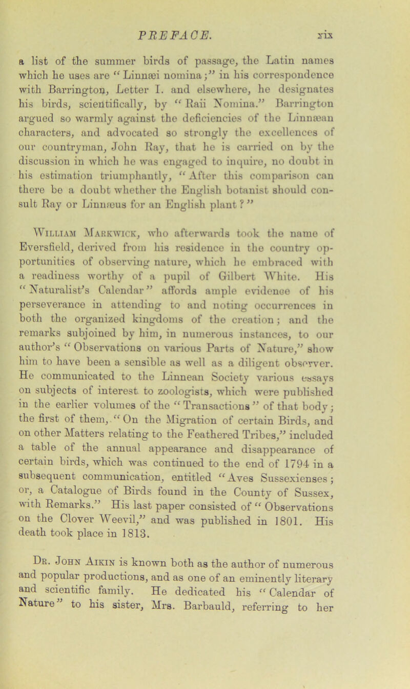 a list of the summer birds of passage, the Latin names which he uses are “ Linnaei nomina;” in his correspondence with Barrington, Letter I. and elsewhere, he designates his birds, scientifically, by “ Raii Nomina.” Barrington argued so warmly against the deficiencies of the Linnmau characters, and advocated so strongly the excellences of our countryman, John Ray, that he is earned on by the discussion in which he was engaged to inquire, no doubt in his estimation triumphantly, “ After this comparison can there bo a doubt whether the English botanist should con- sult Ray or Linnaeus for an English plant ? ” William Markwick, who afterwards took the name of Eversfield, derived from his residence in the country op- portunities of observing nature, which ho embraced with a readiness worthy of a pupil of Gilbert White. His “Naturalist’s Calendar” affords ample evidence of his perseverance in attending to and noting occurrences in both the organized kingdoms of the creation; and the remarks subjoined by him, in numerous instances, to our author’s “ Observations on various Parts of Nature,” show him to have been a sensible as well as a diligent observer. He communicated to the Linnean Society various essays on subjects ot interest to zoologists, which were published in the earlier volumes of the “ Transactions ” of that body ; the first of them,.“On the Migration of certain Birds, and on other Matters relating to the Feathered Tribes,” included a table of the annual appearance and disappearance of certain birds, which was continued to the end of 1794 in a subsequent communication, entitled “Aves Sussexienses; or, a Catalogue of Birds found in the County of Sussex, with Remarks.” His last paper consisted of “ Observations on the Clover Weevil,” and was published in 1801. His death took place in 1813. Dr. John Aikin is known both as the author of numerous and popular productions, and as one of an eminently literary and scientific family. He dedicated his “ Calendar of Mature to his sister, Mrs. Barbauld, referring to her