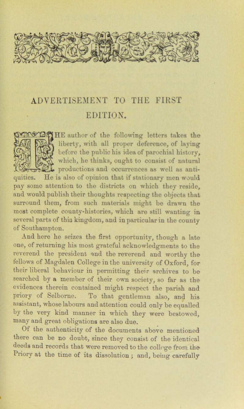 ADVERTISEMENT TO THE FIRST EDITION. [HR author of the following letters takes tho liberty, with all proper deference, of laying before the public his idea of parochial history, which, he thinks, ought to consist of natural productions and occurrences as well as anti- quities. He is also of opinion that if stationary men would pay somo attention to the districts on which they reside, and would publish their thoughts respecting the objects that surround them, from such materials might be drawn the most complete county-histories, which are still wanting in several parts of thio kingdom, and in particular in the county of Southampton. And here he seizes the first opportunity, though a late one, of returning his most grateful acknowledgments to the reverend the president and the reverend and worthy the tellows of Magdalen College in the university of Oxford, for their liberal behaviour in permitting their archives to be searched by a member of their own society, so far as the evidences therein contained might respect the parish and priory of Selborne. To that gentleman also, and his assistant, whose labours and attention could only be equalled by the very kind manner in which they were bestowed, many and great obligations are also due. Of the authenticity of the documents above mentioned there can be no doubt, since they consist of the identical deeds and records that were removed to the college from the- Priory at the time of its dissolution ; and, being carefully