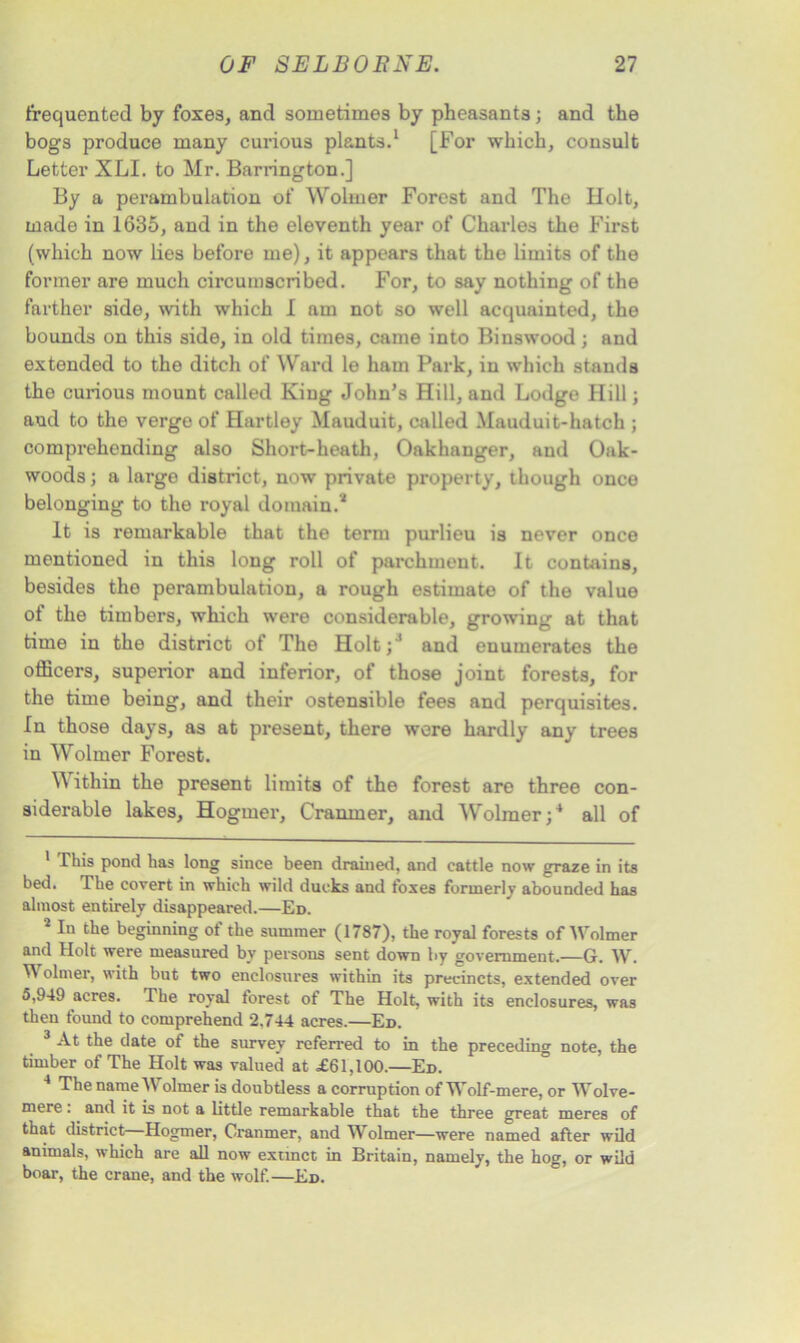 frequented by foxes, and sometimes by pheasants; and the bogs produce many curious plants.1 2 3 [For which, consult Letter XLI. to Mr. Barrington.] By a perambulation of Wolrner Forest and The Holt, made in 1635, and in the eleventh year of Charles the First (which now lies before me), it appears that the limits of the former are much circumscribed. For, to say nothing of the farther side, with which I am not so well acquainted, the bounds on this side, in old times, came into Binswood; and extended to the ditch of Ward le ham Park, in which stands the curious mount called King John’s Hill, and Lodge Hill; and to the verge of Hartley Mauduit, called Mauduit-hatch ; comprehending also Short-heath, Oakhanger, and Oak- woods ; a large district, now private property, though once belonging to the royal domain.* It is remarkable that the term purlieu is never once mentioned in this long roll of parchment. It contains, besides the perambulation, a rough estimate of the value of the timbers, which were considerable, growing at that time in the district of The Holt;* and enumerates the officers, superior and inferior, of those joint forests, for the time being, and their ostensible fees and perquisites. In those days, as at present, there were hardly any trees in Wolrner Forest. Within the present limits of the forest are three con- siderable lakes, Hogmer, Cranmer, and Wolrner;4 all of This pond has long since been drained, and cattle now graze in its bed. The covert in which wild ducks and foxes formerly abounded has almost entirely disappeared.—Ed. 2 In *6 beginning of the summer (1787), the royal forests of Wolrner and Holt were measured by persons sent down by government.—G. W. W olmer, with but two enclosures within its precincts, extended over 5,949 acres. The royal forest of The Holt, with its enclosures, was then found to comprehend 2.744 acres.—Ed. 3 At the date of the survey referred to in the preceding note, the timber of The Holt was valued at £61,100.—Ed. 4 The name Wolrner is doubtless a corruption of Wolf-mere, or Wolve- mere: and it is not a little remarkable that the three great meres of that district Hogmer, Cranmer, and Wolrner—were named after wild animals, which are all now extinct in Britain, namely, the hog, or wild boar, the crane, and the wolf.—Ed.