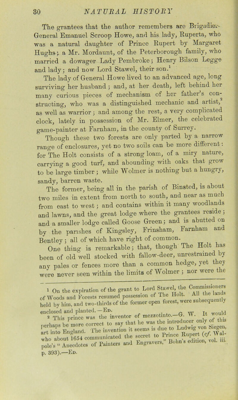 The grantees that the author remembers are Brigadier- General Emanuel Scroop Howe, and his lady, Ruperta, who was a natural daughter of Prince Rupert by Margaret Hughs ; a Mr. Mordaunt, of the Peterborough family, who married a dowager Lady Pembroke; Henry Bilson Legge and lady; and now Lord Stawel, their son.1 The lady of General Howe lived to an advanced age, long surviving her husband ; and, at her death, left behind her many curious pieces of mechanism of her father s con- structing, who was a distinguished mechanic and artist, as well as warrior ; and among the rest, a very complicated clock, lately in possession of Mr. Elmer, the celebrated game-painter at Farnham, in the county of Surrey. Though these two forests are only parted by a narrow range of enclosures, yet no two soils can be more diffeient. for The Holt consists of a strong loam, of a miry nature, carrying a good turf, and abounding with oaks that grow to be large timber ; while Wolmer is nothing but a hungiy, sandy, barren waste. The former, being all in the parish of Binsted, is about two miles in extent from north to south, and near as much from east to west; and contains within it many woodlands and lawns, and the great lodge where the grantees reside ; and a smaller lodge called Goose Green; and is abutted on by the parishes of Kingsley, Frinsham, Farnham and Bentley ; all of which have right of common. One thing is remarkable; that, though The Holt has been of old well stocked with fallow-deer, unrestrained by any pales or fences more than a common hedge, yet they were never seen within the limits of Wolmer ; nor were the _ 1 On the expiration of the grant to Lord Stawel, the Commissioners of Woods and Forests resumed possession of The Holt. > ‘ held by him, and two-thirds of the former open forest, were subsequently enclosed and planted.—Ed. ,. , n w Tt wou]cl 2 This prince was the inventor of mezzotinto.-G. W. It would p. 393).—Ed.