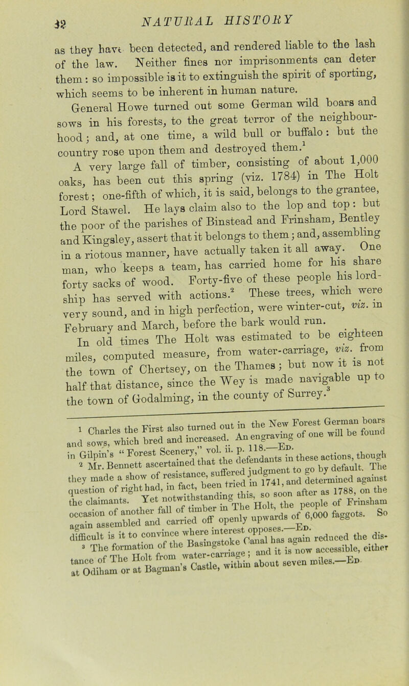 as they have been detected, and rendered liable to the lash of the law. Neither fines nor imprisonments can deter them : so impossible is it to extinguish the spirit of sporting, which seems to be inherent in human nature. General Howe turned out some German wild boars and sows in his forests, to the great terror of the neighbour- hood 3 and, at one time, a wild bull or buffalo : but the country rose upon them and destroyed them.1 A very large fall of timber, consisting of about 1,000 oaks, has been cut this spring (viz. 1784) m The Holt forest; one-fifth of which, it is said, belongs to the grantee, Lord S taw el. He lays claim also to the lop and top : but the poor of the parishes of Binstead and Fnnsham, Bentley and Kingsley, assert that it belongs to them 3 and, assembling in a riotous manner, have actually taken it all away. One man, who keeps a team, has carried home for his share forty sacks of wood. Forty-five of these people his loid- ship has served with actions.2 These trees, which were very sound, and in high perfection, were winter-cut, viz. m February and March, before the bark would run. _ In old times The Holt was estimated to be eighteen miles, computed measure, from water-carnage, w. from the town of Chertsey, on the Thames 3 but now iti «^ half that distance, since the Wey is made navigable up to the town of Godaiming, m the county ot Surrey. ■ ? -i. .—w they made a to of lit,.'mined against difficult is it to convince where interes oppo rcd„ced the dis- • The formation of the Basmgstoke Ca»l h^ » a either r The Holt from water-carnage , and it is now ^ , Todiham or a, bagman's Castle, within about seven m,!es.-Lo