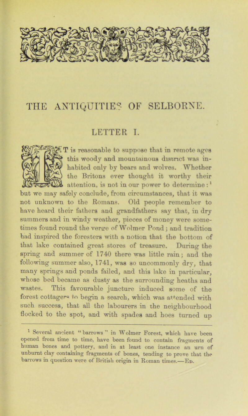 THE ANTIQUITIES OF SELBORNE. LETTER I. T is reasonable to suppose that in remote ages this woody and mountainous district was in- habited only by bears and wolves. Whether tho Britons ever thought it worthy their attention, is not in our power to determine :1 but we may safely conclude, from circumstances, that it was not unknown to the Romans. Old people remember to have heard their fathers and grandfathers say that, in dry summers and in windy weather, pieces of money were some- times found round the veree of Wolmer Pond ; and tradition had inspired the foresters with a notion that the bottom of that lake contained great stores of treasure. During the spring and summer of 1740 there was little rain; and the following summer also, 1741, was so uncommonly drv, that many springs and ponds failed, and this lake in particular, whose bed became as dusty as the surrounding heaths and wastes. This favourable juncture induced some of the forest cottage^ to begin a search, which was attended with such success, that all the labourers in the neighbourhood flocked to the spot, and with spades and hoes turned up 1 Several ancient “ barrows ” in Wolmer Forest, which have been opened from time to time, have been found to contain fragments of human bones and pottery, and in at least one instance an urn of unburnt clay containing fragments of bones, tending to prove that the barrows in question were of British origin in Roman times.—Ed.