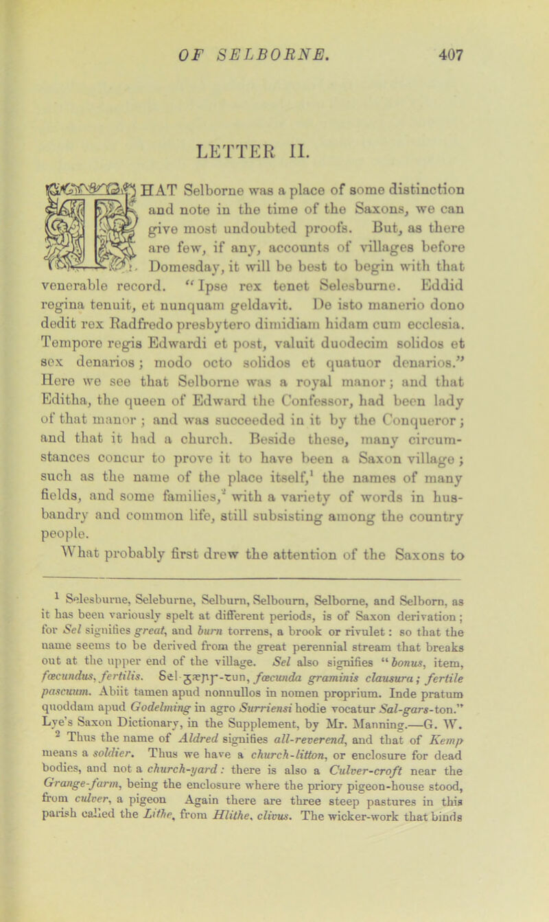 LETTER II. ip HAT Selborne was a place of some distinction aR and note in the time of the Saxons, we can i==) give most undoubted proofs. But, as there 2ft are few, if any, accounts of villages before Domesday, it will be best to begin with that venerable record. “ Ipse rex tenet Selesburne. Eddid regina tenuit, et nunquam geldavit. De isto manerio dono dedit rex Radfredo presbytero dimidiam hidam cum ecclesia. Tempore regis Edwardi et post, valuit duodecim solidos et sex denarios; modo octo solidos et quatuor denarios.” Here we see that Selborno was a royal manor; and that Editha, the queen of Edward the Confessor, had been lady of that manor ; and was succeeded in it by the Conqueror; and that it had a church. Beside these, many circum- stances concur to prove it to have been a Saxon village ; such as the name of the place itself,1 2 the names of many fields, and some families/ with a variety of words in hus- bandry and common life, still subsisting among the country people. AN hat probably first drew the attention of the Saxons to 1 Selesburne, Seleburne, Selburn, Selbourn, Selborne, and Selborn. as it has been variously spelt at different periods, is of Saxon derivation ; for Sel signifies great, and burn torrens, a brook or rivulet: so that the name seems to be derived from the great perennial stream that breaks out at the upper end of the village. Sel also signifies “ bonus, item, fcecundus, fertilis. Sel jnefip-tun, feeeunda graminis clausum; fertile pascuum. Abiit tamen apud nonnullos in nomen proprium. Inde pratum qtioddam apud Godelming in agro Surriensi hodie vocatur Sal-gars-ton.” Lve's Saxon Dictionary, in the Supplement, by Mr. Manning.—G. W. 2 Thus the name of Aldred signifies all-reverend, and that of Kemp means a soldier. Thus we have a church-litton, or enclosure for dead bodies, and not a church-yard: there is also a Culver-croft near the Grange-farm, being the enclosure where the priory pigeon-house stood, from cidver, a pigeon Again there are three steep pastures in this parish caLed the Lithe, from Hlithe, clivus. The wicker-work that binds