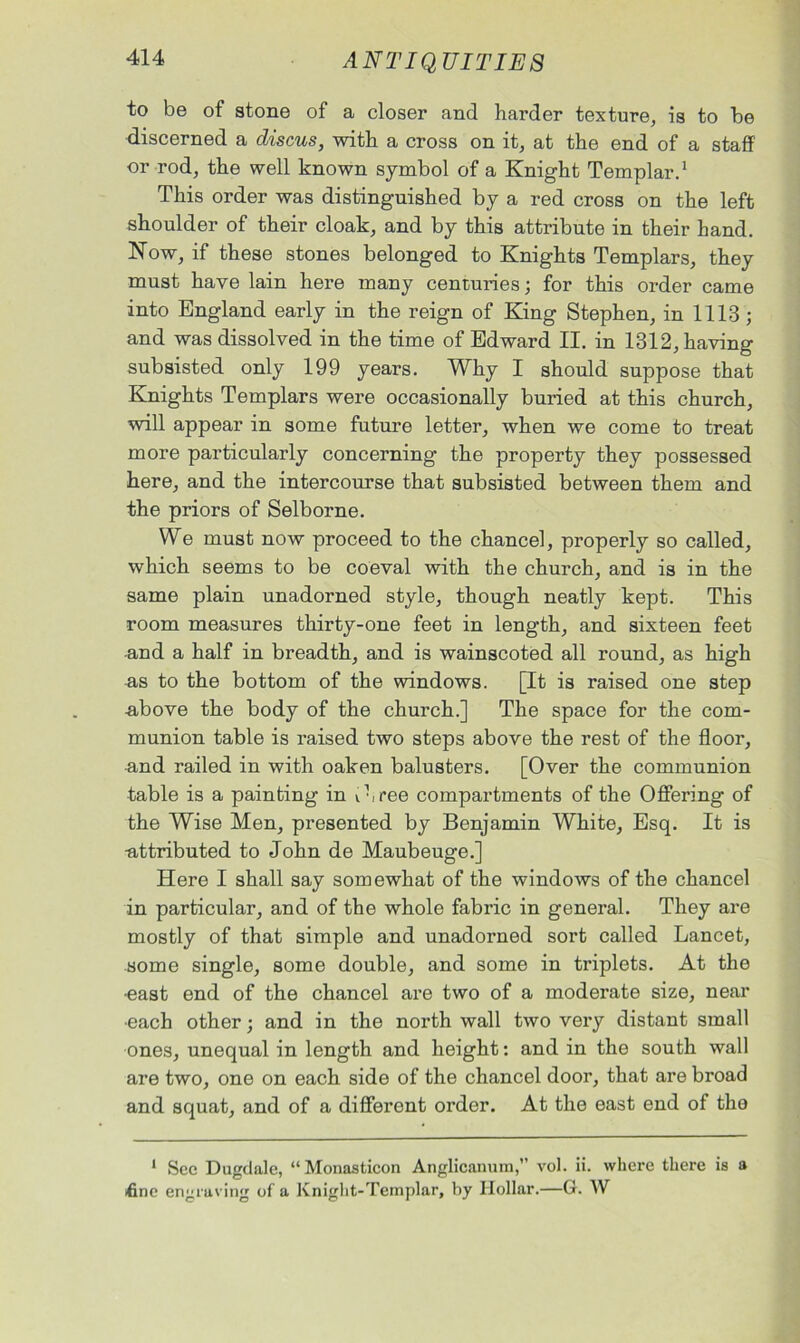 to be of stone of a closer and harder texture, is to be discerned a discus, with a cross on it, at the end of a staff or rod, the well known symbol of a Knight Templar.1 This order was distinguished by a red cross on the left shoulder of their cloak, and by this attribute in their hand. Now, if these stones belonged to Knights Templars, they must have lain here many centuries; for this order came into England early in the reign of King Stephen, in 1113; and was dissolved in the time of Edward II. in 1312, having subsisted only 199 years. Why I should suppose that Knights Templars were occasionally buried at this church, will appear in some future letter, when we come to treat more particularly concerning the property they possessed here, and the intercourse that subsisted between them and the priors of Selborne. We must now proceed to the chancel, properly so called, which seems to be coeval with the church, and is in the same plain unadorned style, though neatly kept. This room measures thirty-one feet in length, and sixteen feet and a half in breadth, and is wainscoted all round, as high as to the bottom of the windows. [It is raised one step above the body of the church.] The space for the com- munion table is raised two steps above the rest of the floor, and railed in with oaken balusters. [Over the communion table is a painting in v hree compartments of the Offering of the Wise Men, presented by Benjamin White, Esq. It is ■attributed to John de Maubeuge.] Here I shall say somewhat of the windows of the chancel in particular, and of the whole fabric in general. They are mostly of that simple and unadorned sort called Lancet, some single, some double, and some in triplets. At the •east end of the chancel are two of a moderate size, near •each other; and in the north wall two very distant small ones, unequal in length and height: and in the south wall are two, one on each side of the chancel door, that are broad and squat, and of a different order. At the east end of the 1 Sec Dugdale, “ Monasticon Anglicanum,” vol. ii. where there is a <finc engraving of a Knight-Templar, by Hollar.—G. W