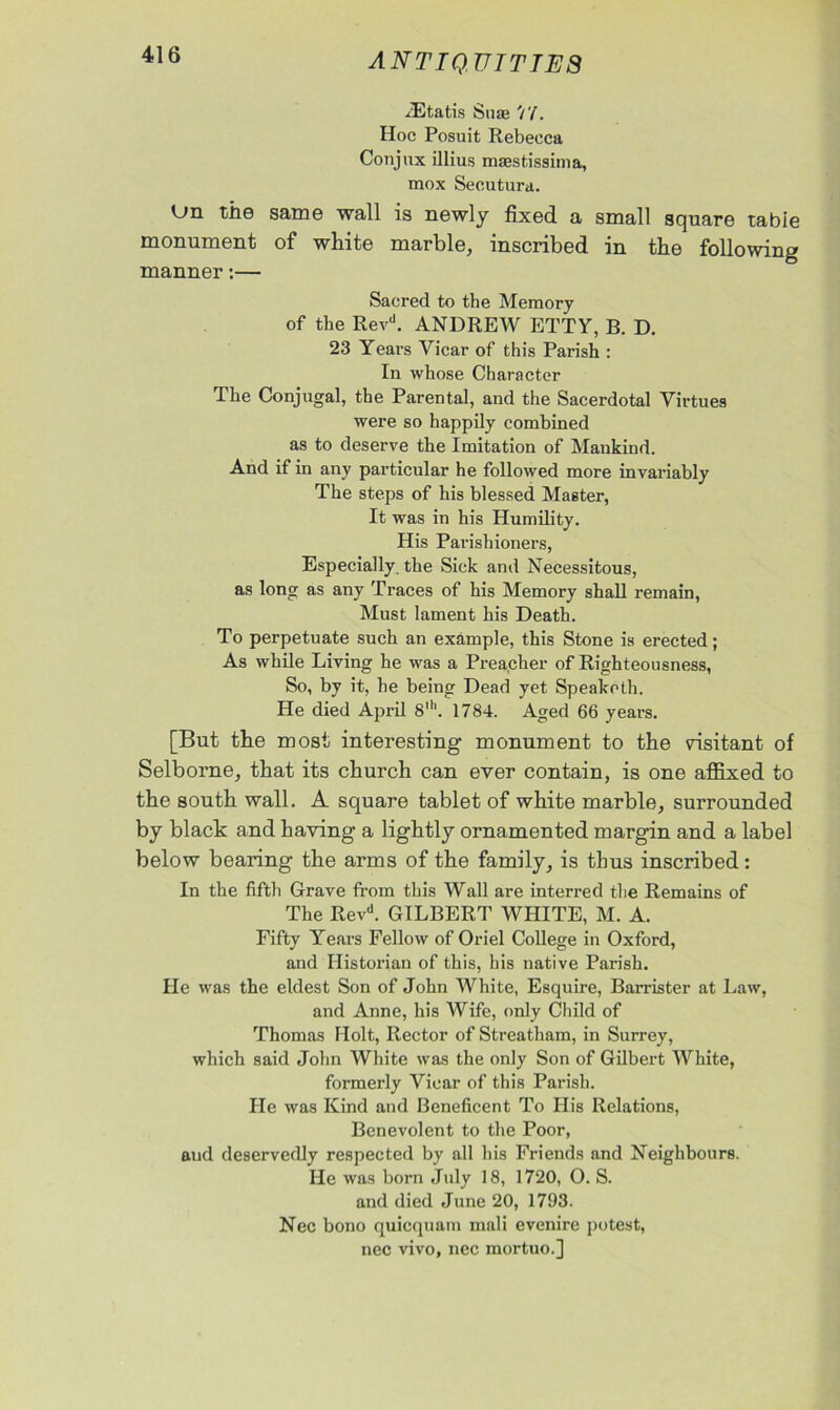 xEtatis Suse Hoc Posuit Rebecca Conjux illius maestissima, mox Secutura. Un the same wall is newly fixed a small square tabie monument of white marble, inscribed in the following manner:— Sacred to the Memory of the Revd. ANDREW ETTY, B. D. 23 Years Yicar of this Parish : In whose Character The Conjugal, the Parental, and the Sacerdotal Virtues were so happily combined as to deserve the Imitation of Mankind. And if in any particular he followed more invariably The steps of his blessed Master, It was in his Humility. His Parishioners, Especially the Sick and Necessitous, as long as any Traces of his Memory shall remain, Must lament his Death. To perpetuate such an example, this Stone is erected; As while Living he was a Preacher of Righteousness, So, by it, he being Dead yet Speakoth. He died April 8th. 1784. Aged 66 years. [But the most interesting monument to the visitant of Selborne, that its church can ever contain, is one affixed to the south wall. A square tablet of white marble, surrounded by black and having a lightly ornamented margin and a label below bearing the arms of the family, is thus inscribed: In the fifth Grave from this Wall are interred the Remains of The Revd. GILBERT WHITE, M. A. Fifty Years Fellow of Oriel College in Oxford, and Historian of this, his native Parish. He was the eldest Son of John White, Esquire, Barrister at Law, and Anne, his Wife, only Child of Thomas Holt, Rector of Streatham, in Surrey, which said John White was the only Son of Gilbert White, formerly Vicar of this Parish. He was Kind and Beneficent To His Relations, Benevolent to the Poor, aud deservedly respected by all his Friends and Neighbours. He was born July 18, 1720, O. S. and died June 20, 1793. Nec bono quicquam mali evenire potest, nec vivo, nec mortuo.]