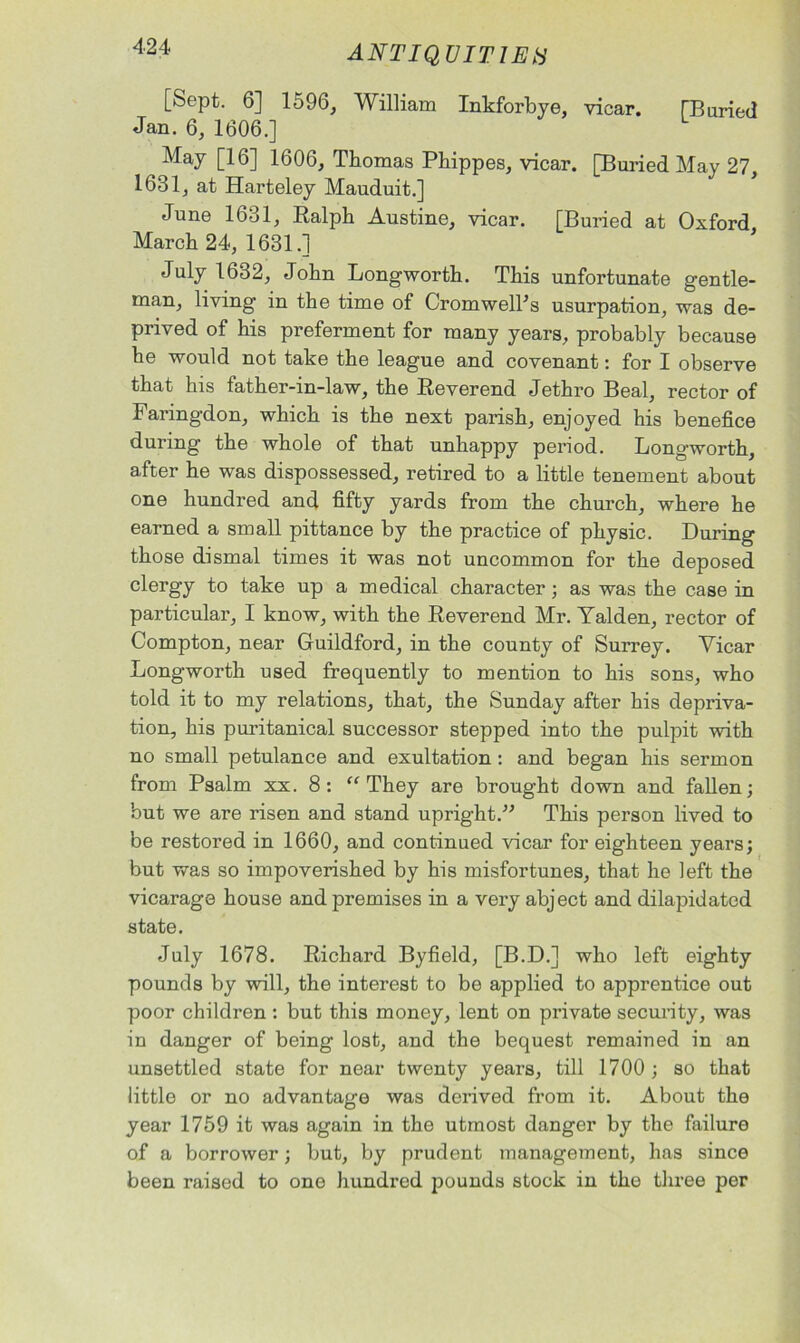 [Sept. 6] 1596, William Inkforbye, vicar. TBaried Jan. 6, 1606.] May [16] 1606, Thomas Phippes, vicar. [Buried May 27, 1631, at Harteley Mauduit.] June 1631, Ralph Austine, vicar. [Buried at Oxford March 24, 1631.] July 1632, John Longworth. This unfortunate gentle- man, living in the time of Cromwell's usurpation, was de- prived of his preferment for many years, probably because he would not take the league and covenant: for I observe that his father-in-law, the Reverend Jethro Beal, rector of Faringdon, which is the next parish, enjoyed his benefice during the whole of that unhappy period. Longworth, after he was dispossessed, retired to a little tenement about one hundred and fifty yards from the church, where he earned a small pittance by the practice of physic. During those dismal times it was not uncommon for the deposed clergy to take up a medical character; as was the case in particular, I know, with the Reverend Mr. Yalden, rector of Compton, near Guildford, in the county of Surrey. Yicar Longworth used frequently to mention to his sons, who told it to my relations, that, the Sunday after his depriva- tion, his puritanical successor stepped into the pulpit with no small petulance and exultation : and began his sermon from Psalm xx. 8: “They are brought down and fallen; but we are risen and stand upright. This person lived to be restored in 1660, and continued vicar for eighteen years; but was so impoverished by his misfortunes, that he left the vicarage house and premises in a very abject and dilapidated state. July 1678. Richard Byfield, [B.D.] who left eighty pounds by will, the interest to be applied to apprentice out poor children : but this money, lent on private security, was in danger of being lost, and the bequest remained in an unsettled state for near twenty years, till 1700 ; so that little or no advantage was derived from it. About the year 1759 it was again in the utmost danger by the failure of a borrower; but, by prudent management, has since been raised to one hundred pounds stock in the three per