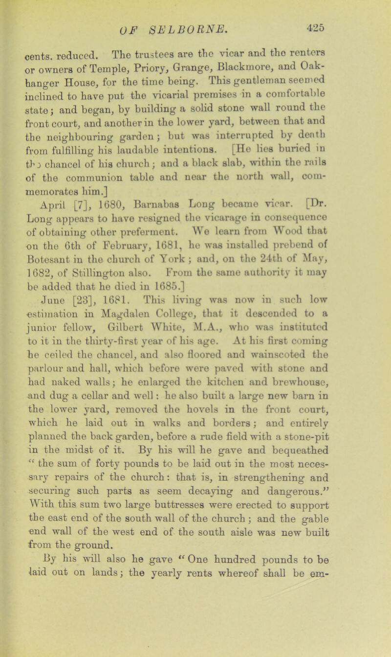 cents, reduced. The trustees are the vicar and the renters or owners of Temple, Priory, Grange, Blackmore, and Oak- hanger House, for the time being. This gentleman seemed inclined to have put the vicarial premises in a comfortable state; and began, by building a solid stone wall round the front court, and another in the lower yard, between that and the neighbouring garden; but was interrupted by death from fulfilling his laudable intentions. [He lies buried in thj chancel of his church; and a black slab, within the rails of the communion table and near the north wall, com- memorates him.] April [7], 1680, Barnabas Long becamo vicar. [Dr. Long appears to have resigned the vicarage in consequence of obtaining other preferment. We learn from AN ood that on the 6th of February, 1681, he was installed prebend of Botesant in the church of York ; and, on the 24th of May, 1 682, of Stillington also. From the same authority it may be added that he died in 1685.] June [23], 1681. This living was now in such low estimation in Magdalen College, that it descended to a junior fellow, Gilbert NVhite, M.A., who was instituted to it in the thirty-first year of his age. At his first coming he ceiled the chancel, and also floored and wainscoted the parlour and hall, which before were paved with stone and had naked walls; he enlarged the kitchen and brewhouse, and dug a cellar and well: he also built a large new barn in the lower yard, removed the hovels in the front court, which he laid out in walks and borders; and entirely planned the back garden, before a rude field with a stone-pit in the midst of it. By his will he gave and bequeathed “ the sum of forty pounds to be laid out in the most neces- sary repairs of the church: that is, in strengthening and securing such parts as seem decaying and dangerous.” W ith this sum two large buttresses were erected to support the east end of the south wall of the church ; and the gable end wall of the west end of the south aisle was new built from the ground. By his will also he gave One hundred pounds to be laid out on lands; the yearly rents whereof shall be em-