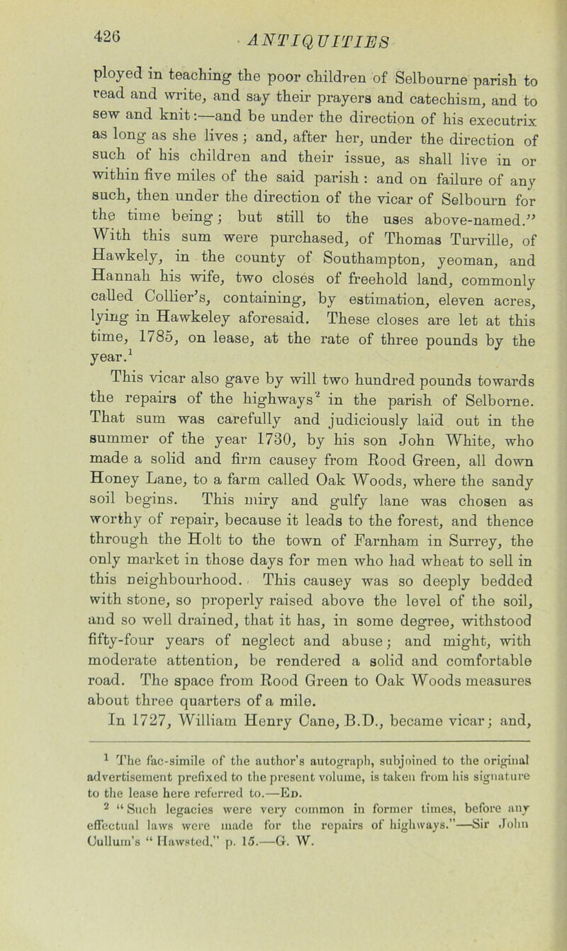 ployed in teaching the poor children of Selbourne parish to read and write, and say their prayers and catechism, and to sew and knit:—and be under the direction of his executrix as long as she lives ; and, after her, under the direction of such of his children and their issue, as shall live in or within five miles of the said parish : and on failure of any such, then under the direction of the vicar of Selbourn for the time being; but still to the uses above-named/5 With this sum were purchased, of Thomas Turville, of Hawkely, in the county of Southampton, yeoman, and Hannah his wife, two closes of freehold land, commonly called Collier’s, containing, by estimation, eleven acres, lying in Hawkeley aforesaid. These closes are let at this time, 1785, on lease, at the rate of three pounds by the year.1 This vicar also gave by will two hundred pounds towards the repairs of the highways2 in the parish of Selborne. That sum was carefully and judiciously laid out in the summer of the year 1730, by his son John White, who made a solid and firm causey from Rood Green, all down Honey Lane, to a farm called Oak Woods, where the sandy soil begins. This miry and gulfy lane was chosen as worthy of repair, because it leads to the forest, and thence through the Holt to the town of Farnham in Surrey, the only market in those days for men who had wheat to sell in this neighbourhood. . This causey was so deeply bedded with stone, so properly raised above the level of the soil, and so well drained, that it has, in some degree, withstood fifty-four years of neglect and abuse; and might, with moderate attention, be rendered a solid and comfortable road. The space from Rood Green to Oak Woods measures about three quarters of a mile. In 1727, William Henry Cane, B.D., became vicar; and. 1 The fac-simile of the author’s autograph, subjoined to the orighial advertisement prefixed to the present volume, is taken from his signature to the lease here referred to.—Ed. 2 “ Such legacies were very common in former times, before any effectual laws were made for the repairs of highways.”—Sir John Cullum’s “ Hawsted, p. 15.—G. W.