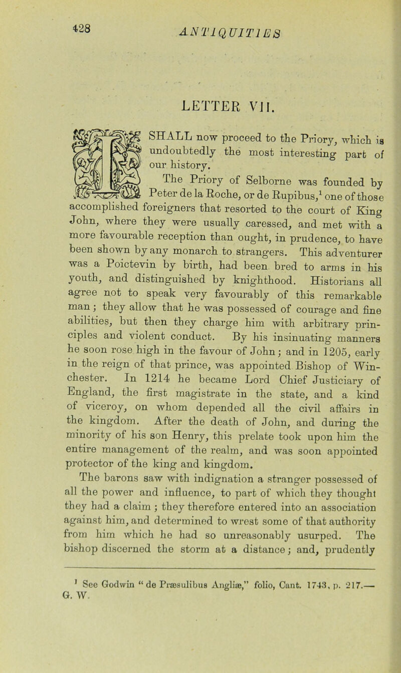 LETTER VII. SHALL now proceed to the Priory, which is undoubtedly the most interesting part of our history. The Priory of Selborne was founded by Peter de la Roche, or de Rupibus,1 one of those accomplished foreigners that resorted to the court of King John, where they were usually caressed, and met with a more favourable reception than ought, in prudence, to have been shown by any monarch to strangers. This adventurer was a Poictevin by birth, had been bred to arms in his youth, and distinguished by knighthood. Historians all agree not to speak very favourably of this remarkable man; they allow that he was possessed of courage and fine abilities, but then they charge him with arbitrary 'prin- ciples and violent conduct. By his insinuating manners he soon rose high in the favour of John; and in 1205, early in the reign of that prince, was appointed Bishop of Win- chester. In 1214 he became Lord Chief Justiciary of England, the first magistrate in the state, and a kind of viceroy, on whom depended all the civil affairs in the kingdom. After the death of John, and during the minority of his son Henry, this prelate took upon him the entire management of the realm, and was soon appointed protector of the king and kingdom. The barons saw with indignation a stranger possessed of all the power and influence, to part of which they thought they had a claim ; they therefore entered into an association against him, and determined to wrest some of that authority from him which he had so unreasonably usurped. The bishop discerned the storm at a distance; and, prudently 1 See Godwin “ de Praesulibus Angliae,” folio, Cant. 1743, p. 217.—