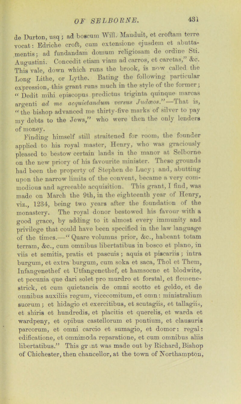 de Durton, usq ; ad boscum Will. Mauduit, et croftam terre vocat: Edriche croft, cum extensions ejusdem et abutta- mentis; ad fundandam domum rcligiosam de ordinc^ Sti. Augustini. Concedit etiam viam ad carros, et caretas, &c. This vale, down which runs the brook, is now called the Long Lithe, or Lythe. Bating the following particular expression, this grant runs much in the st\ lo ot the toi moi ; “ Dedit mihi episcopus predictus triginta quinque marcas argenti ad me acquietandum versus JudcBOS.”—That is, “ the bishop advanced me thirty-five marks of silver to pay my debts to the Jews,” who were then the only lenders of money. Finding himself still straitened for room, the founder applied to his royal master, Henry, who was graciously pleased to bestow certain lands in the manor at Selborno on the new priory of his favourite minister. These grounds had been the property of Stephen de Lucy; and, abutting upon the narrow limits of the convent, became a very com- modious and agreeable acquisition. This grant, I find, was made on March the 9th, in the eighteenth year of Henry, viz., 1234, being two years after the foundation of the monastery. The royal donor bestowed his favour with a good grace, by adding to it almost every immunity and privilege that could have been specified in the law language of the times.—“ Quare volumus prior, &c., habeant totam terrain, &c., cum omnibus libertatibus in bosco et piano, in viis et semitis, pratis et pascuis ; aquis et piscariis; intra burgum, et extra burgum, cum soka et saca, Thol et Them, Infangenethef et Utfangenethef, et hamsocne et blodwite, et pecunia que dari solet pro murdro et forstal, et fleinene- stiack, et cum quietancia de omni scotto et geldo, et de omnibus auxiliis regum, vicecomitum, et omn : ministralium suorurn ; et hidagio et exercitibus, et scutagiis, et tallagiis, et shiris et hundredis, et placitis et querelis, et warda et wardpeny, et opibus castellorum et pontium, et clausuris parcorum, et omni carcio et sumagio, et domor: regal: edificatione, et omnimoda reparatione, et cum omnibus aliis libertatibus.” This gr nt was made out by Richard, Bishop of Chichester, then chancellor, at the town of Northampton,