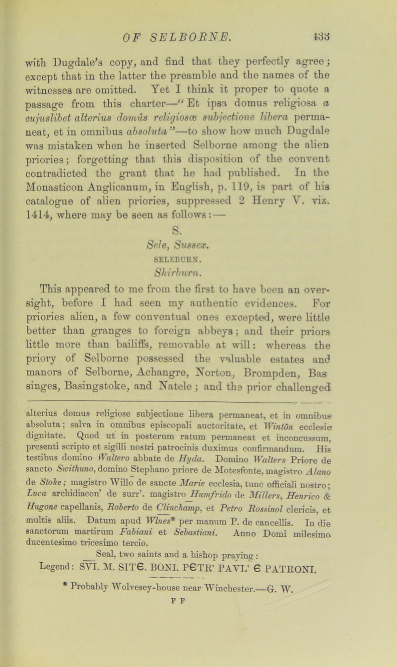 with Dugdale’s copy, and find that they perfectly agree; except that in the latter the preamble and the names of the witnesses are omitted. Yet I think it proper to quote a passage from this charter—“ Et ipsa domus religiosa a cujuslibet alterius domus religiosce subjections libera perma- neat, et in omnibus absoluta ”—to show how much Dugdale was mistaken when he inserted Selborne among the alien priories; forgetting that this disposition of the convent contradicted the grant that he had published. In the Monasticon Anglicanum, in English, p. 119, is part of his catalogue of alien priories, suppressed 2 Henry V. viz. 1414, where may be seen as follows: — S. Sole, Sussex. SELKBURN. Shirbum. This appeared to me from the first to have boen an over- sight, before I had seen my authentic evidences. For priories alien, a few conventual ones excepted, were little better than granges to foreign abbeys; and their priors little more than bailiffs, removable at will: whereas the priory of Selborne possessed the valuable estates and manors of Selborne, Achangre, Norton, Brompden, Bas singes, Basingstoke, and Natele; and tlia prior challenged alterius domus religiose subjectione libera permaneat, et in omnibus absoluta: salva in omnibus episeopali auctoritate, et Winton ecclesie dignitate. Quod ut in posterum ratum permaneat et inconcussum, presenti scripto et sigilli nostri patroeinis duximus eonfinnandum. His testibus domino Waltero abbate de Hyda. Domino Walters Priore de sancto Sicithuno, domino Stephano priore de Motesfonte, magistro Alano de Stoke; magistro Willo de sancte Marie ecelesia. tunc officiali nostro; Luca archidiacon’ de suit', magistro Humfrido de Millers, Henrico & Hugone eapellanis, Boberto de Clinchamp, et Retro Rossinol clericis, et multis aliis. Datum apud per manum P. de cancellis. In die sanctorum martirum Fabiani et Sebastiani. Anno Domi milesimo. ducentesimo tricesimo tercio. Seal, two saints and a bishop praying: Legend: SYI. M. SITS. BOND P0TR’ PAVL’ 6 PATRONI. * Probably Wolvesey-house near Winchester.—6. W.