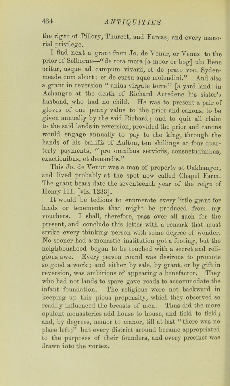 the right ot Pillory, Thurcet, and Furcas, and every mano- rial privilege. I find next a grant from Jo. de Venur, or Venuz to the prior of Selborne—“de tota mora [a moor or bog] ubi Bene oritur, usque ad campum vivarii, et de prato voc. Syden- tneade cum abutt: et de cursu aque molendini.” And also a grant in reversion “ unius virgate terre ” [a yard land] in Achangre at the death of Richard Actedene his sister’s husband, who had no child. He was to present a pair of gloves of one penny value to the prior and canons, to be given annually by the said Richard; and to quit all claim to the said lands in reversion, provided the prior and canons would engage annually to pay to the king, through the hands of his bailiffs of Aulton, ten shillings at four quar- terly payments, “pro omnibus serviciis, consuetudinibua, exactionibus, et demandis.” This Jo. de Venur was a man of property at Oakhanger, and lived probably at the spot now called Chapel Farm. The grant bears date the seventeenth year of the reign of Henry III. [viz. 1233]. It would be tedious to enumerate every little grant for lands or tenements that might be produced from my vouchers. I shall, therefore, pass over all such for the present, and conclude this letter with a remark that must strike every thinking person with some degree of wonder. No sooner had a monastic institution got a footing, but the neighbourhood began to be touched with a secret and reli- gious awe. Every person round was desirous to promote so good a work; and either by sale, by grant, or by gift in reversion, was ambitious of appealing a benefactor. They who had not lands to spare gave roads to accommodate the infant foundation. The religious were not backward in keeping up this pious propensity, which they observed so readily influenced the breasts of men. Thus did the more opulent monasteries add house to house, and field to field; and, by degrees, manor to manor, till at last “ there was no place left •” but every district around became appropriated to the purposes of their founders, and every precinct was drawn into the cortex.