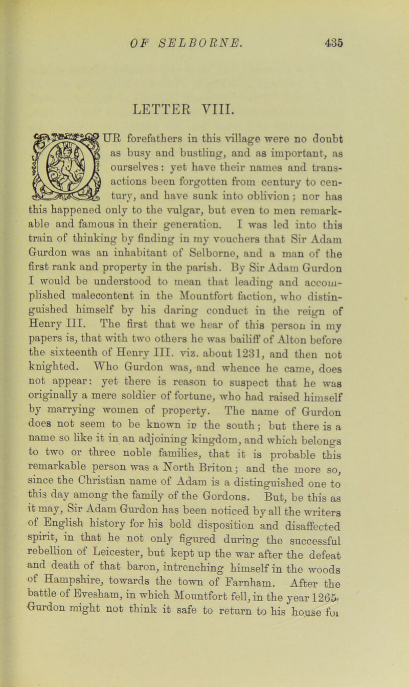 LETTER VIII. UR forefathers in this village were no doubt as busy and bustling, and as important, as ourselves: yet have their names and trans- actions been forgotten from century to cen- tury, and have sunk into oblivion; nor has this happonod only to the vulgar, but even to men remark- able and famous in their generation. I was led into this train of thinking by finding in my vouchers that Sir Adam Gurdon was an inhabitant of Selborne, and a man of the first rank and property in the parish. By Sir Adam Gurdon I would be understood to mean that leading and accom- plished malecontent in the Mountfort faction, who distin- guished himself by his daring conduct in the reign of Henry III. The first that we hear of this person in my papers is, that with two others he was bailiff of Alton before the sixteenth of Henry III. viz. about 1231, and then not knighted. Who Gurdon was, and whence he came, does not appear: yet there is reason to suspect that he was originally a mere soldier of fortune, who had raised himself by marrying women of property. The name of Gurdon does not seem to be known ip the south; but there is a name so like it in an adjoining kingdom, and which belongs to two or three noble families, that it is probable this remarkable person was a North Briton; and the more so, since the Christian name of Adam is a distinguished one to this day among the family of the Gordons. But, be this as it may, Sii Adam Gurdon has been noticed by all the writers of English history for his bold disposition and disaffected spirit, in that he not only figured during the successful rebellion of Leicester, but kept up the war after the defeat and death of that baron, intrenching himself in the woods of Hampshire, towards the town of Farnham. After the battle of Evesham, in which Mountfort fell, in the year 1265, Gurdon might not think it safe to return to his house foi