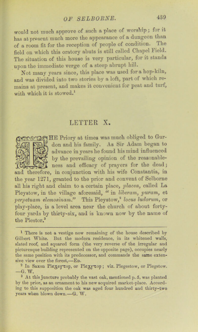 would not much approve of such a place of worship; for it has at present much more the appearance of a dungeon than of a room fit for the reception of people of condition. The field on which this oratory abuts is still called Chapel Field. The situation of this house is very particular, for it stands upon the immediate verge of a steep abrupt hill. Not many years since, this place was used fora hop-kiln, and was divided into two stories by a loft, part of which re- mains at present, and makes it convenient for peat and turf, with which it is stowed.1 LETTER X. Priory at times was much obliged to Gur- don and his family. As Sir Adam began to advance in years he found his mind influenced by the prevailing opinion of the reasonable- ness and efficacy of prayers for the dead; and therefore, in conjunction with his wife Constantia, in the year 1271, granted to the prior and convent of Selborne all his right and claim to a certain place, placed, called La Pleystow, in the village aforesaid, “ in liberam, puram, et perpetuam elemosinam.” This Pleystow,'2 locus ludorum, or play-place, is a level area near the church of about forty- four yards by thirty-six, and is known now by the name of the Plestor.3 1 There is not a vestige now remaining of the house described by Gilbert White. But the modern residence, in its whitened walls, slated roof, and squared form (the very reverse of the irregular and picturesque building represented on the opposite page), occupies nearly the same position with its predecessor, and commands the same exten- sive view over the forest,—Ed. 2 In Saxon Plejeptop, or Plejyeop ; viz. Plegestow, or Plegstow. —G. W. 3 At this juncture probably the vast oak, mentioned p. 5, was planted by the prior, as an ornament to his new acquired market-place. Accord- ing to this supposition the oak was aged four hundred and thirty-two years when blown down.—G. W.