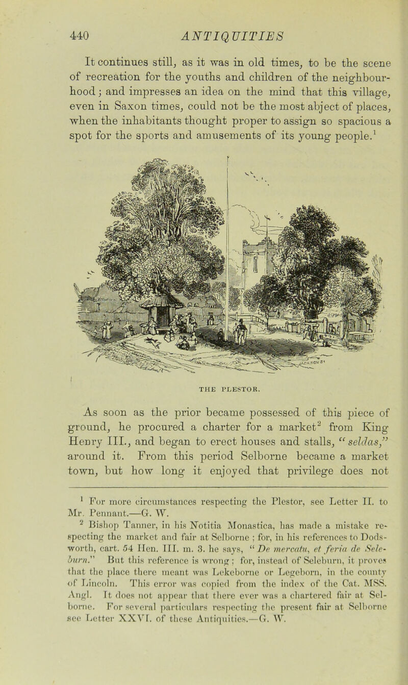 It continues still, as it was in old times, to be the scene of recreation for the youths and children of the neighbour- hood ; and impresses an idea on the mind that this village, even in Saxon times, could not be the most abject of places, when the inhabitants thought proper to assign so spacious a spot for the sports and amusements of its young people.1 THE PLESTOR. As soon as the prior became possessed of this piece of ground, he procured a charter for a market2 from King Henry III., and began to erect houses and stalls, “ selclas,” around it. From this period Selborne became a market town, but how long it enjoyed that privilege does not 1 For more circumstances respecting the Plestor, see Letter II. to Mr. Pennant.—G. W. 2 Bishop Tanner, in his Notitia Monastica, has made a mistake re- specting the market and fair at Selborne ; for, in his references to Dods- worth, cart. 54 Hen. III. m. 3. he says, u De mercatu, et feria de Scle- burn. But this reference is wrong ; for, instead of Seleburn, it proves that the place there meant was Lekcborne or Legeborn, in the county of Lincoln. This error was copied from the index of the Cat. MSS. Angl. Tt does not appear that there ever was a chartered fair at Sel- borne. For several particulars respecting the present fan’ at Selborne see Letter XXVf. of these Antiquities.—G. W.