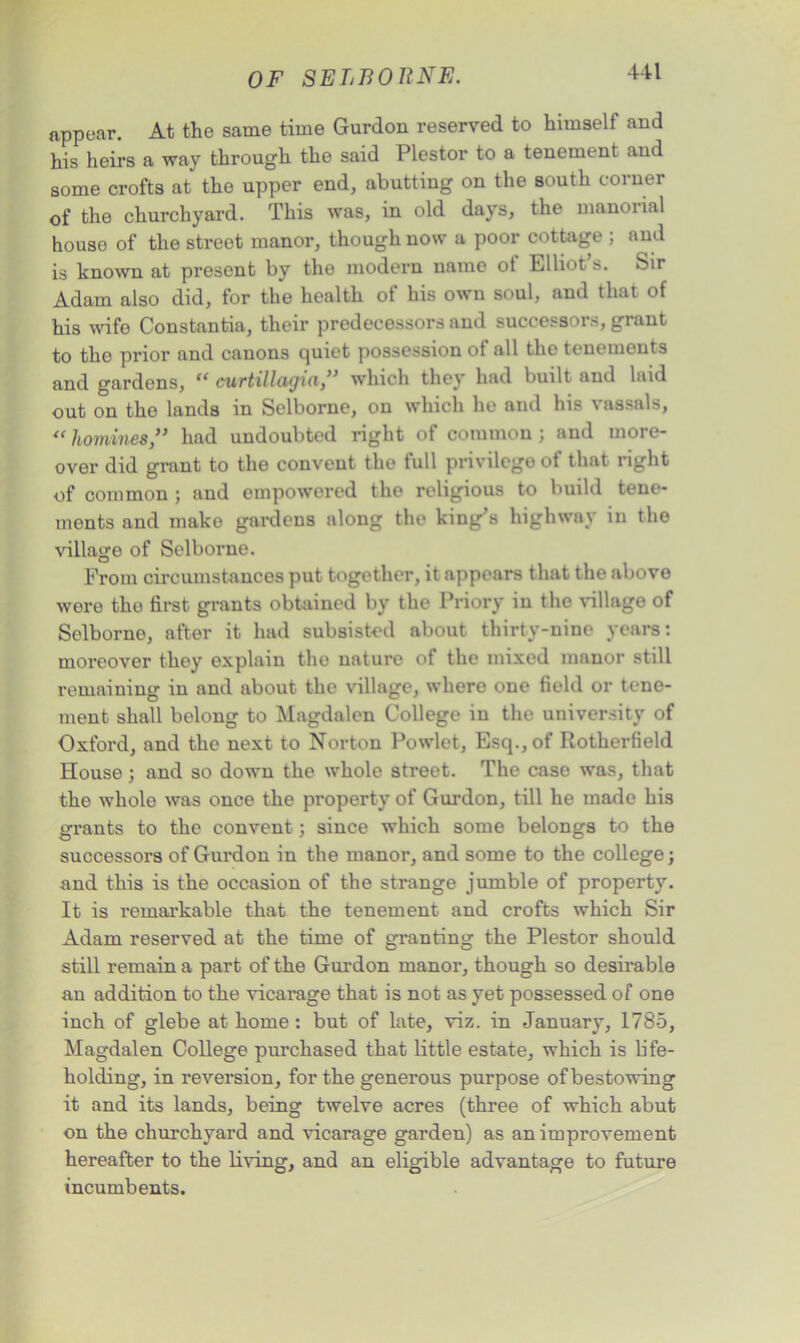 appear. At the same time Gurdon reserved to himself and his heirs a way through the said Plestor to a tenement and some crofts at the upper end, abutting on the south corner of the churchyard. This was, in old days, the manorial house of the street manor, though now a poor cottage ; and is known at present by the modern name of Elliot’s. Sir Adam also did, for the health of his own soul, and that of his wife Constantia, their predecessors and successors, grant to the prior and canons quiet possession of all the tenements and gardens, “ curtillagui,” which they had built and laid out on the lands in Selborne, on which he and his vassals, «homines” had undoubted right of common ; and more- over did grant to the convent the full privilege of that right of common ; and empowered the religious to build tene- ments and make gardens along the king’s highway in the village of Selborne. From circumstances put together, it appears that the above were the first grants obtained by the Priory in the village of Selborne, after it had subsisted about thirty-nine years: moreover they explain the nature of the mixed manor still remaining in and about the village, where one field or tene- ment shall belong to Magdalen College in the university of Oxford, and the next to Norton Powlet, Esq., of Rotherfield House; and so down the whole street. The case was, that the whole was once the property of Gurdon, till he made his grants to the convent; since which some belongs to the successors of Gurdon in the manor, and some to the college; and this is the occasion of the strange jumble of property. It is remarkable that the tenement and crofts which Sir Adam reserved at the time of granting the Plestor should still remain a part of the Gurdon manor, though so desirable an addition to the vicarage that is not as yet possessed of one inch of glebe at home: but of late, viz. in January, 1785, Magdalen College purchased that little estate, which is life- holding, in reversion, for the generous purpose of bestowing it and its lands, being twelve acres (three of which abut on the churchyard and vicarage garden) as an improvement hereafter to the living, and an eligible advantage to future incumbents.