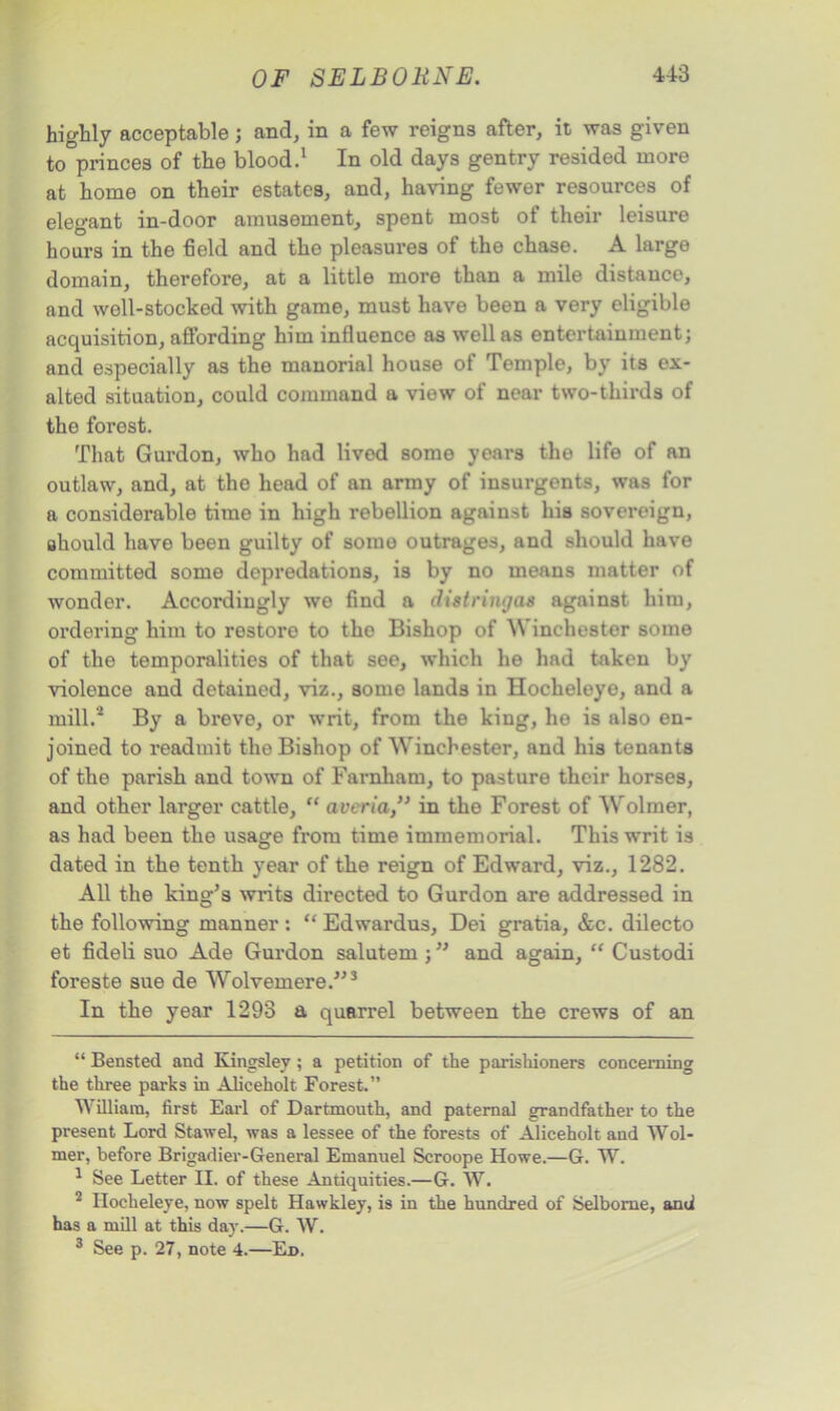 highly acceptable; and, in a few reigns after, it was given to princes of the blood.* 1 2 In old days gentry resided more at home on their estates, and, having fewer resources of elegant in-door amusement, spent most of their leisure hours in the field and the pleasures of the chase. A large domain, therefore, at a little more than a mile distance, and well-stocked with game, must have been a very eligible acquisition, affording him influence as well as entertainment; and especially as the manorial house of Temple, by its ex- alted situation, could command a view of near two-thirds of the forest. That Gurdon, who had lived some years the life of an outlaw, and, at the head of an army of insurgents, was for a considerable time in high rebellion against his sovereign, should have been guilty of somo outrages, and should have committed some depredations, is by no means matter of wonder. Accordingly we find a distringas against him, ordering him to restore to the Bishop of Winchester some of the temporalities of that see, which he had taken by violence and detained, viz., somo lands in Hocheloye, and a mill.4 By a breve, or writ, from the king, he is also en- joined to readmit the Bishop of Winchester, and his tenants of the parish and town of Farnham, to pasture their horses, and other larger cattle, “ averia,” in the Forest of Wolmer, as had been the usage from time immemorial. This writ is dated in the tenth year of the reign of Edward, viz., 1282. All the king’s writs directed to Gurdon are addressed in the following manner : “ Edwardus, Dei gratia, &c. dilecto et fideli suo Ade Gurdon salutem ; ” and again, “ Custodi foreste sue de Wolvemere.”3 In the year 1293 a quarrel between the crews of an “ Bensted and Kingsley; a petition of the parishioners concerning the three parks in Aliceholt Forest.” William, first Earl of Dartmouth, and paternal grandfather to the present Lord Stawel, was a lessee of the forests of Aliceholt and Wol- mer, before Brigadier-General Emanuel Scroope Howe.—G. W. 1 See Letter II. of these Antiquities.—G. W. 2 Hocheleye, now spelt Hawkley, is in the hundred of Selbome, and has a mill at this day.—G. AV. 3 See p. 27, note 4.—Ed.