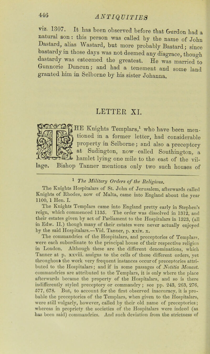 44(5 antiquities Viz. 1307. It has been observed before that Gmrdon had a natural son: this person was called by the name of John Dastard, alias Wastard, but more probably Bastard; since bastardy in those days was not deemed any disgrace, though dastardy was esteemed the greatest. He was married to Gunnorie Duncun; and had a tenement and some land granted him in Selborne by his sister Johanna. LETTER XI. HE Knights Templars,1 who have been men- tioned in a former letter, had considerable property in Selborne; and also a preceptory at Sudington, now called Southington, a hamlet lying one mile to the east of the vil- Bishop Tanner mentions only two such houses of 1 The Military Orders of the Religious. The Knights Hospitalars of St. John of Jerusalem, afterwards called Knights of Rhodes, now of Malta, came into England about the year 1100, 1 Hen. I. The Knights Templars came into England pretty early in Stephen’s reign, which commenced 1135. The order was dissolved in 1312, and their estates given by act of Parliament to the Hospitalars in 1323, (all in Edw. II.) though many of their estates were never actually enjoyed by the said Hospitalars.—Yid. Tanner, p. xxiv. x. The commandries of the Hospitalars, and preceptories of Templars, were each subordinate to the principal house of then- respective religion in London. Although these are the different denominations, which Tanner at p. xxviii. assigns to the cells of these different orders, yet throughout the work very frequent instances occur of preceptories attri- buted to the Hospitalars; and if in some passages of Notitia Monast. commandries are attributed to the Templars, it is only where the place afterwards became the property of the Hospitalars, and so is there indifferently styled preceptory or commandry ; see pp. 243, 263, 276, 577, 678. But, to account for the first observed inaccuracy, it is pro- bable the preceptories of the Templars, when given to the Hospitalars, were still vulgarly, however, called by their old name of preceptories; whereas in propriety the societies of the Hospitalars were indeed (as has been said) commandries. And such deviation from the strictness of