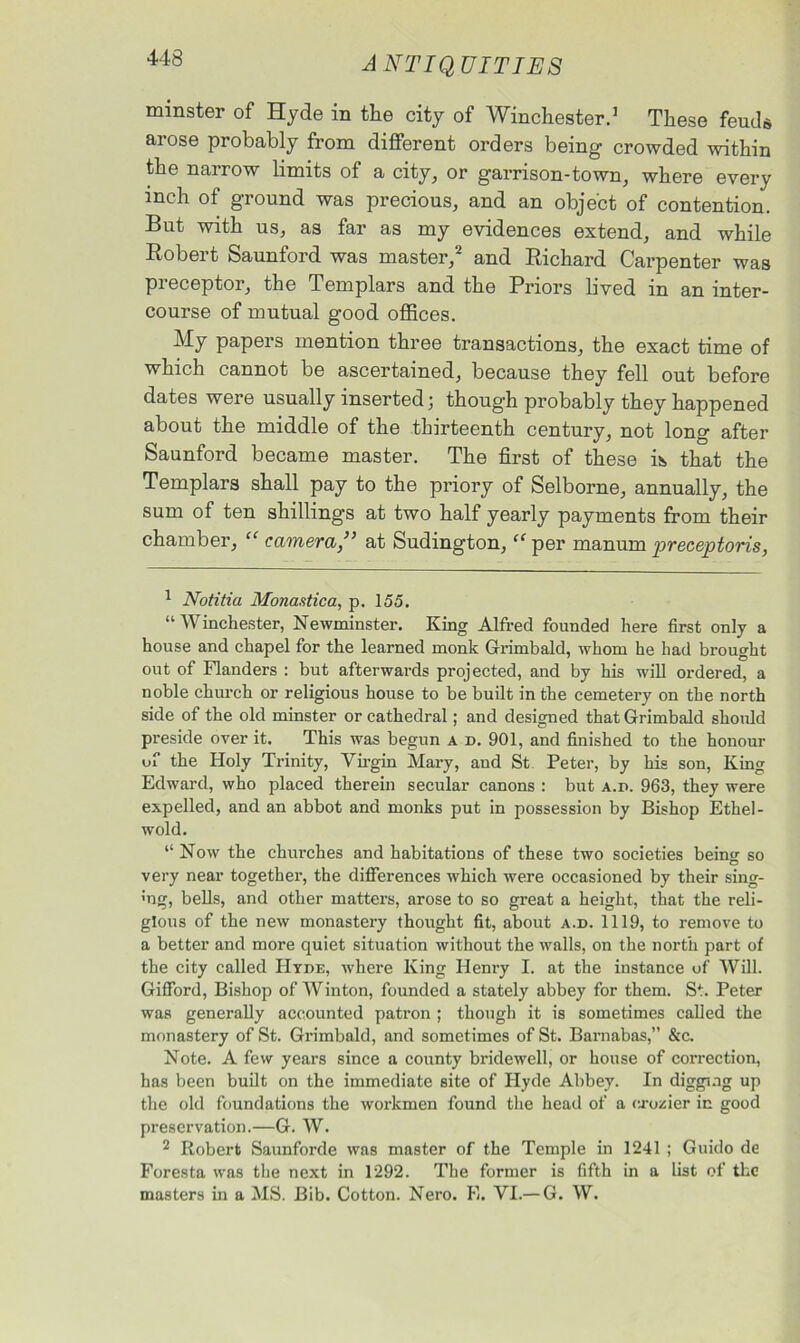 minster of Hyde in the city of Winchester.1 These feuds arose probably from different orders being crowded within the narrow limits of a city, or garrison-town, where every inch of ground was precious, and an object of contention. But with us, as far as my evidences extend, and while Robert Saunford was master,2 and Richard Carpenter was preceptor, the Templars and the Priors lived in an inter- course of mutual good offices. My papers mention three transactions, the exact time of which cannot be ascertained, because they fell out before dates were usually inserted j though probably they happened about the middle of the thirteenth century, not long after Saunford became master. The first of these is that the Templars shall pay to the priory of Selborne, annually, the sum of ten shillings at two half yearly payments from their chamber, “ camera ” at Sudington, “ per manum preceptoris, 1 Notitia Monastica, p. 155. “Winchester, Newminster. King Alfred founded here first only a house and chapel for the learned monk Grimbald, whom he had brought out of Flanders : but afterwards projected, and by his will ordered, a noble church or religious house to be built in the cemetery on the north side of the old minster or cathedral; and designed that Grimbald should preside over it. This was begun a d. 901, and finished to the honour of the Holy Trinity, Virgin Mary, and St Peter, by his son, King Edward, who placed therein secular canons : but a.p. 963, they were expelled, and an abbot and monks put in possession by Bishop Ethel- wold. “ Now the churches and habitations of these two societies behw so O very near together, the differences which were occasioned by their sing- >ng, bells, and other matters, arose to so great a height, that the reli- gious of the new monastery thought fit, about a.d. 1119, to remove to a better and more quiet situation without the walls, on the north part of the city called Hyde, where King Henry I. at the instance of Will. Gifford, Bishop of Winton, founded a stately abbey for them. St. Peter was generally accounted patron ; though it is sometimes called the monastery of St. Grimbald, and sometimes of St. Barnabas,” &c. Note. A few years since a county bridewell, or house of correction, has been built on the immediate site of Hyde Abbey. In digging up the old foundations the workmen found the head of a orozier in good preservation.—G. W. 2 Robert Saunforde was master of the Temple in 1241 ; Guido de Foresta was the next in 1292. The former is fifth in a list of the masters in a MS. Bib. Cotton. Nero. E. VI.— G. W.