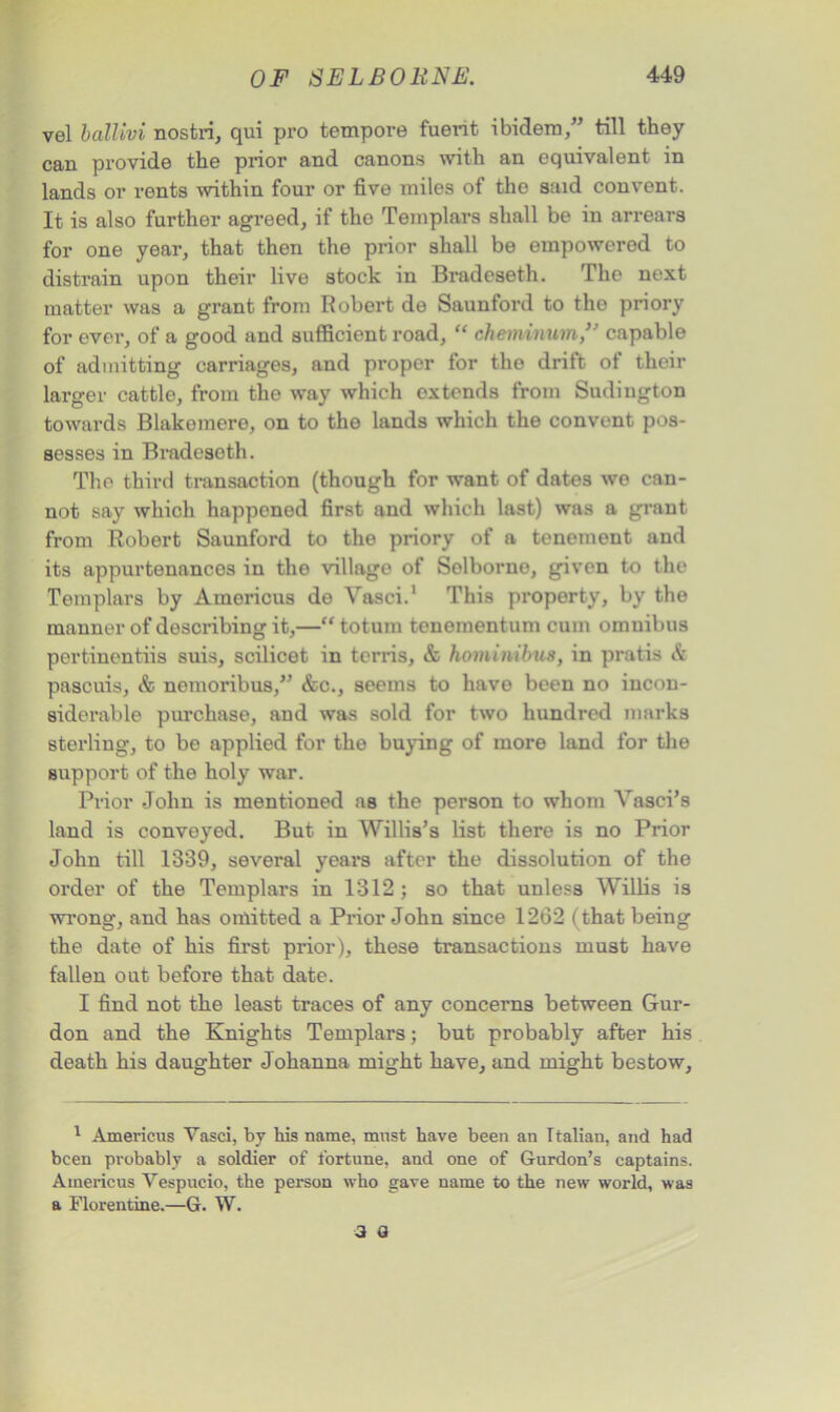 vel ballivi nostri, qui pro tempore fuent ibidem/’ till they can provide the prior and canons with an equivalent in lands or rents within four or five miles of the said convent. It is also further agreed, if the Templars shall be in arrears for one year, that then the prior shall be empowered to distrain upon their live stock in Bradcseth. The next matter was a grant from Robert de Saunford to the priory for ever, of a good and sufficient road, “ cheminum/’ capable of admitting carriages, and proper for the drift of their larger cattle, from the way which extends from Sudington towards Blakemere, on to the lands which the convent pos- sesses in Bradeseth. The third transaction (though for want of dates we can- not say which happoned first and which last) was a grant from Robert Saunford to the priory of a tenement and its appurtenances in the village of Selborno, given to the Templars by Americas de Vasci.1 This property, by the manner of describing it,—“ totum tcnomentum cum omnibus pertinentiis suis, scilicet in terris, & homitvibus, in pratis A pascuis, <fc nemoribus,” &c., seems to have been no incon- siderable purchase, and was sold for two hundred marks sterling, to be applied for the buying of more land for the support of the holy war. Prior John is mentioned as the person to whom Vasci’s land is conveyed. But in Willis’s list there is no Prior John till 1339, several years after the dissolution of the order of the Templars in 1312; so that unless Willis is wrong, and has omitted a Prior John since 1262 (that being the date of his first prior), these transactions must have fallen out before that date. I find not the least traces of any concerns between Gur- don and the Knights Templars; but probably after his death his daughter Johanna might have, and might bestow, 1 Americus Vasci, by his name, must have been an Italian, and had been probably a soldier of fortune, and one of Gurdon’s captains. Americus Vespucio, the person who gave name to the new world, was a Florentine.—G. W. 3 a