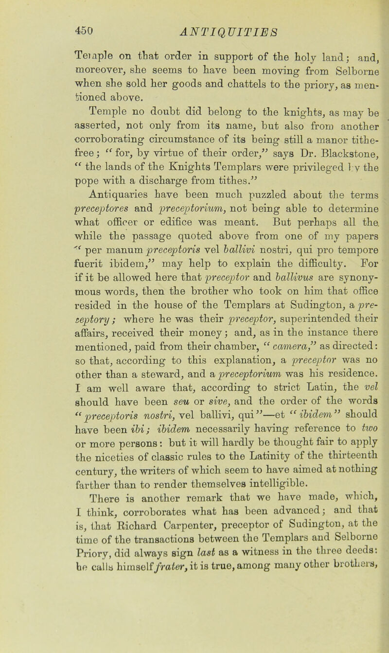 Temple on that order in support of the holy land; and, moreover, she seems to have been moving from Selborne when she sold her goods and chattels to the priory, as men- tioned above. Temple no doubt did belong to the knights, as may be asserted, not only from its name, but also from another corroborating circumstance of its being still a manor tithe- free ; “ for, by virtue of their order,” says Dr. Blackstone, “ the lands of the Knights Templars were privileged by the pope with a discharge from tithes.” Antiquaries have been much puzzled about the terms preceptores and preceptorium, not being able to determine what officer or edifice was meant. But perhaps all the. while the passage quoted above from one of my papers '■* per manum preceptoris vel ballivi nostri, qui pro tempore fuerit ibidem,” may help to explain the difficulty. For if it be allowed here that preceptor and ballivus are synony- mous words, then the brother who took on him that office resided in the house of the Templars at Sudington, a pre- septory; where he was their preceptor, superintended their affairs, received their money; and, as in the instance there mentioned, paid from their chamber, “ camera,” as directed: so that, according to this explanation, a preceptor was no other than a steward, and & preceptorium was his residence. I am well aware that, according to strict Latin, the vel should have been seu or sive, and the order of the words t(preceptoris nostri, vel ballivi, qui”—et “ ibidem” should have been ibi; ibidem necessarily having reference to two or more persons: but it will hardly be thought fair to apply the niceties of classic rules to the Latinity of the thirteenth century, the writers of which seem to have aimed at nothing farther than to render themselves intelligible. There is another remark that we have made, which, I think, corroborates what has been advanced; and that is, that Richard Carpenter, preceptor of Sudington, at the time of the transactions between the Templars and Selborne Priory, did always sign last as a witness in the three deeds: ho calls himself/raier, it is true, among many other brothers,