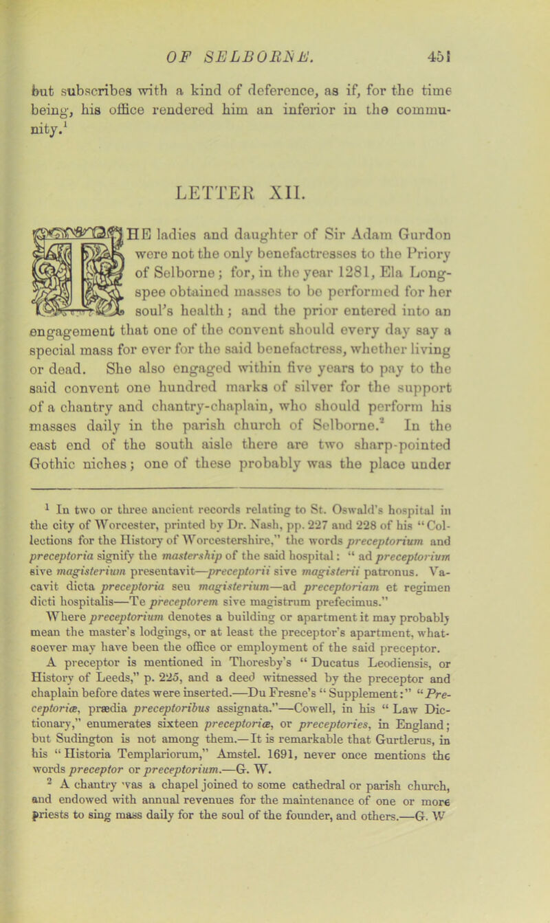 but subscribes with a kind of deference, as if, for the time being, his office rendered him an inferior in the commu- nity.1 2 LETTER XII. HE ladies and daughter of Sir Adam Gurdon were not the only benefactresses to the Priory of Selborne ; for, in tho year 1281, Ela Long- spee obtained masses to bo performed for her soul’s health; and the prior entored into an engagement that one of the convent should every day say a special mass for ever for the said benefactress, whether living or dead. She also engaged within five years to pay to the said convent one hundred marks of silver for the support of a chantry and chantry-chaplain, who should perform his masses daily in the parish church of Selborno.* In the east end of the south aisle there are two sharp-pointed Gothic niches; one of these probably was the place under 1 In two or three ancient records relating to St. Oswald’s hospital in the city of Worcester, printed by Dr. Nash, pp. 227 and 228 of his “ Col- lections for the History of Worcestershire,” the words preceptorium and preceptoria signify the mastership of the said hospital: “ ad preceptorium sive magisterium presentavit—preceptorii sive magisterii patronus. Va- cavit dicta preceptoria seu magisterium—ad preceptoriam et regimen dicti hospitalis—Te preceptorem sive magistrum prefecimus.” Where preceptorium denotes a building or apartment it may probably mean the master’s lodgings, or at least the preceptor's apartment, what- soever may have been the office or employment of the said preceptor. A preceptor is mentioned in Thoresby’s “ Ducatus Leodiensis, or History of Leeds,” p. 225, and a deed witnessed by the preceptor and chaplain before dates were inserted.—Du Fresne’s “ Supplement“Pre- ceptoria, praedia preceptoribus assignata.—Cowell, in his “ Law Dic- tionary,” enumerates sixteen preceptoria, or preceptories, in England; but Sudington is not among them.— It is remarkable that Gurtlerus, in his “ Historia Templariorum,” Amstel. 1691, never once mentions th6 words preceptor or preceptorium.—G. W. 2 A chantry was a chapel joined to some cathedral or parish church, and endowed with annual revenues for the maintenance of one or more priests to sing mass daily for the soul of the founder, and others.—G. W