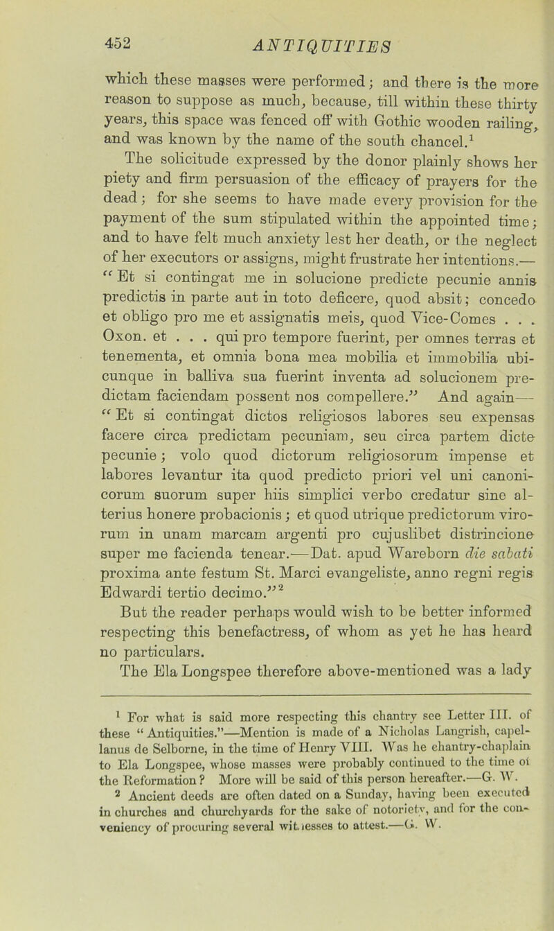 which these masses were performed; and there is the more reason to suppose as much, because, till within these thirty years, this space was fenced off with Gothic wooden railing, and was known by the name of the south chancel.1 The solicitude expressed by the donor plainly shows her piety and firm persuasion of the efficacy of prayers for the dead; for she seems to have made every provision for the payment of the sum stipulated within the appointed time; and to have felt much anxiety lest her death, or the neglect of her executors or assigns, might frustrate her intentions.— “ Et si contingat me in solucione predicte pecunie annis predictis in parte aut in toto deficere, quod absit; concedo et obligo pro me et assignatis meis, quod Vice-Comes . . . Oxon. et . . . qui pro tempore fuerint, per omnes terras et tenementa, et omnia bona mea mobilia et immobilia ubi- cunque in balliva sua fuerint inventa ad solucionem pre- dictam faciendam possent nos compellere.” And again— “ Et si contingat dictos religiosos labores seu expensas facere circa predictam pecuniam, seu circa partem dicte pecunie; volo quod dictorum religiosorum impense et labores levantur ita quod predicto priori vel uni canoni- corum suorura super hiis simplici verbo credatur sine al- terius honere probacionis ; et quod utrique predictorum viro- rum in unam marcam argenti pro cujuslibet distrincione super me facienda tenear.-—Dat. apud Wareborn die sabati proxima ante festum St. Marci evangeliste, anno regni regis Edwardi tertio decimo.”'2 But the reader perhaps would wish to be better informed respecting this benefactress, of whom as yet he has heard no particulars. The Ela Longspee therefore above-mentioned was a lady 1 For what is said more respecting this chantry see Letter III. of these “ Antiquities.”—Mention is made of a Nicholas Langrish, capel- lanus de Selborne, in the time of Henry VIII. Was he chantry-chaplain to Ela Longspee, whose masses were probably continued to the time ol the Reformation ? More will be said of this person hereafter.—G. AI • 2 Ancient deeds are often dated on a Sunday, having been executed in churches and churchyards for the sake of notoriety, and for the con- veniency of procuring several witnesses to attest.—(*. W.