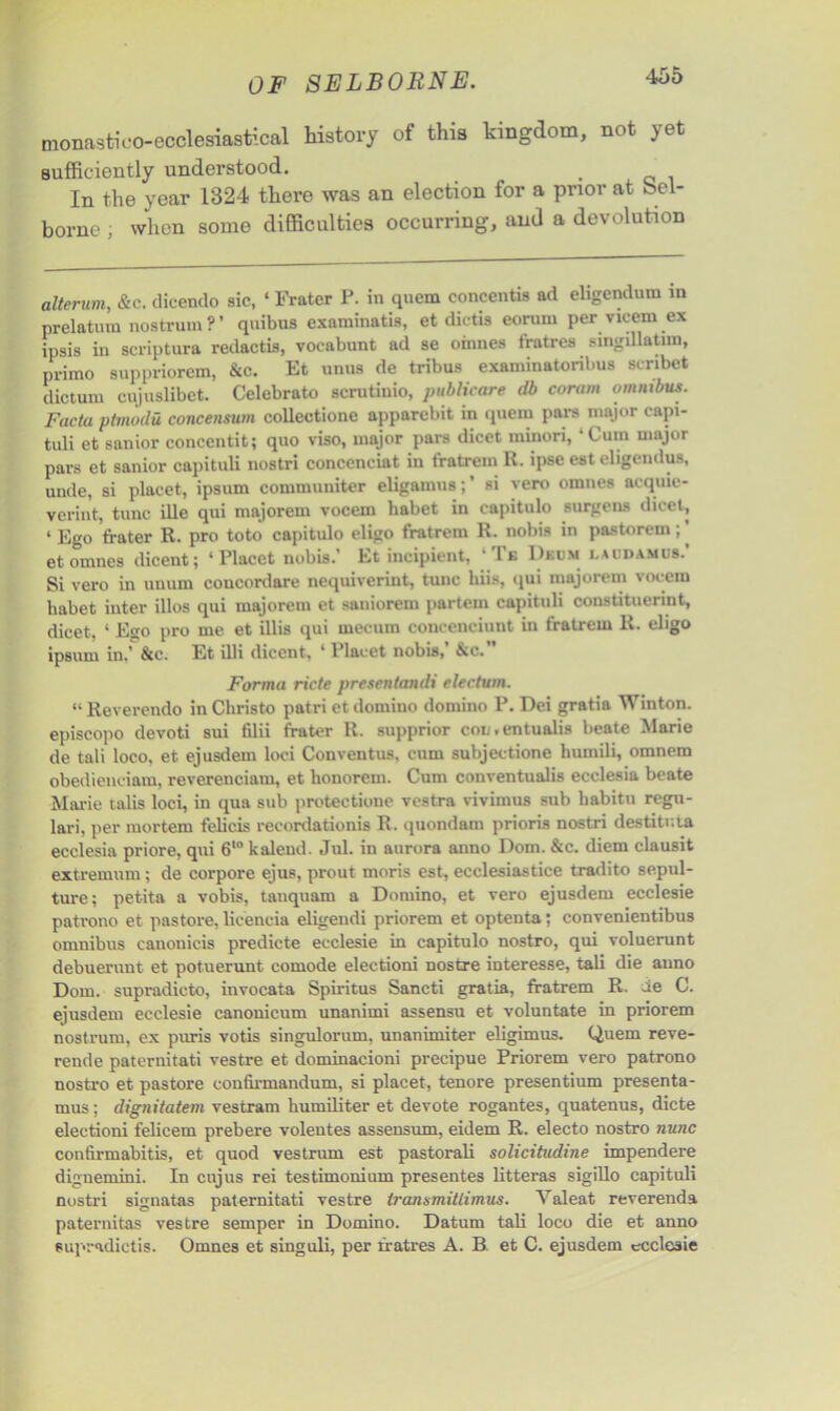 monastico-ecclesiastical history of this kingdom, not yet sufficiently understood. . In the year 1324 there was an election for a prior at oel- borne; when some difficulties occurring, and a devolution alterum, &c. dieendo sic, ‘ Fratcr P. in quern concentis ad eligendum in prelatum nostrum?’ qnibus examinatis, et dictis eorum per vicem ex ipsis in scriptura redactis, vocabunt ad se oinnes fratres singillatun, primo snppriorem, &c. Et unns de tribus examinatoribus scribet dictum cujuslibet. Celebrate scrutinio, publicare db eorum omntbus. Facta ptmodu concensum colleetione apparebit in quern pars major capi- tuli et sanior concentit; quo viso, major pars dicet minori, ‘Cum major pars et sanior capituli nostri concenciat in t'ratrem R. ipse est eligendus, unde, si placet, ipsum communiter eligamus;’ si vero omnes acquie- verint, tunc ille qui majorem vocem habet in capitulo surgens dicet, ‘ Ego frater R. pro toto capitulo eligo fratrem R. nobis in pastorem;’ et omnes dicent; ‘Placet nobis.’ Et incipient, ‘ Te Drum i.audamus.’ Si vero in unum coucordare nequiveriut, tunc hiis, qui majorem vocem habet inter illos qui majorem et saniorem partem capituli oonstituerint, dicet, ‘ Ego pro me et illis qui mecum concenciunt in fratrem R. eligo ipsum in,’ &c. Et illi diccnt, ‘ l lacet nobis, &c. Forma ricte presentandi eleetum. “ Reverendo in Christo patri et domino domino P. Dei gratia Winton. episcopo devoti sui filii frater R. supprior con.entualis beate Marie de tali loco, et ejusdem loci Conventus, cum subjectione humili, omnem obedienciam, reverenciam, et honorem. Cum conventualis ecclesia beate Marie talis loci, in qua sub protectione vestra vivimus sub habitu regu- lari, per mortem felicis recordationis R. quondam prioris nostri destitr.ia ecclesia priore, qui 610 kalend. Jul. in aurora anno Dom. &c. diem clausit extremum; de corpore ejus, prout moris est, ecclesiastice tradito sepul- ture; pet-ita a vobis, tanquam a Domino, et vero ejusdem ecclesie patrono et pastore, licencia eligendi priorem et optenta; convenientibus omnibus canonicis predicte ecclesie in capitulo nostro, qui voluerunt debuerunt et potuerunt comode electioni nostre interesse, tali die anno Dom. supradicto, invocata Spiritus Sancti gratia, fratrem R. de C. ejusdem ecclesie canonicum unanimi assensu et voluntate in priorem nostrum, ex puris votis singulorum, unanimiter eligimus. Quern reve- rende paternitati vestre et dominacioni precipue Priorem vero patrono nostro et pastore confirmandum, si placet, tenore presentium presenta- mus; dignitatem vestram humiliter et devote rogantes, quatenus, dicte electioni felieem prebere volentes assensum, eidem R. electo nostro nunc confirmabitis, et quod vestrum est pastorali solicitudine impendere dignemini. In cujus rei testimonium presentes litteras sigillo capituli nostri signatas paternitati vestre tranamitlimus. Valeat reverenda paternitas vestre semper in Domino. Datum tali loco die et anno eupradictis. Omnes et singuli, per fratres A. B et C. ejusdem ecclesie