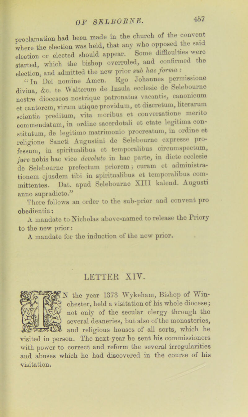 proclamation had been made in the church of the convent where the election was held, that any who opposed the said election or elected should appear. Some difficulties were started, which the bishop overruled, and confirmed the election, and admitted the new prior sub hac forma : “In Dei nomine Amen. Ego Johannes permissions divina, &c. te Walterum de Insula ecclesie de Selebourne nostre dioceseos nostrique patronatus vacantis, canonicum et cantorem, virum utique providum, et discretum, literarum scientia preditum, vita moribus et conversation© merito conunendatum, in ordine sacerdotali et etate legitima con- stitutum, do legitimo matrimonio procreatum, in ordine et religione Sancti Augustini de Selebourne expresse pro- fessum, in spiritualibus et temporalibus circumspectum, jure nobis hac vice devoluto in hac parte, in dicte ecclesie de Selebourne prefectum priorem ; curam et adniinistra- tionom ejusdem tibi in spiritualibus et temporalibus com- mittentes. Dat. apud Selebourne XII1 kalend. Augusti anno supradicto.” There follows an order to the sub-prior and convent pro obediontia: A mandate to Nicholas above-named to release the Priory to the new prior: A mandate for the induction of the new prior. LETTER XIV. N the year 1373 Wykeham, Bishop of Win- chester, held a visitation of his whole diocese; not only of the secular clergy through the several deaneries, but also of the monasteries, and religious houses of all sorts, which he visited in person. The next year he sent his commissioners with power to correct and reform the several irregularities and abuses which he had discovered in the course of his visitation.