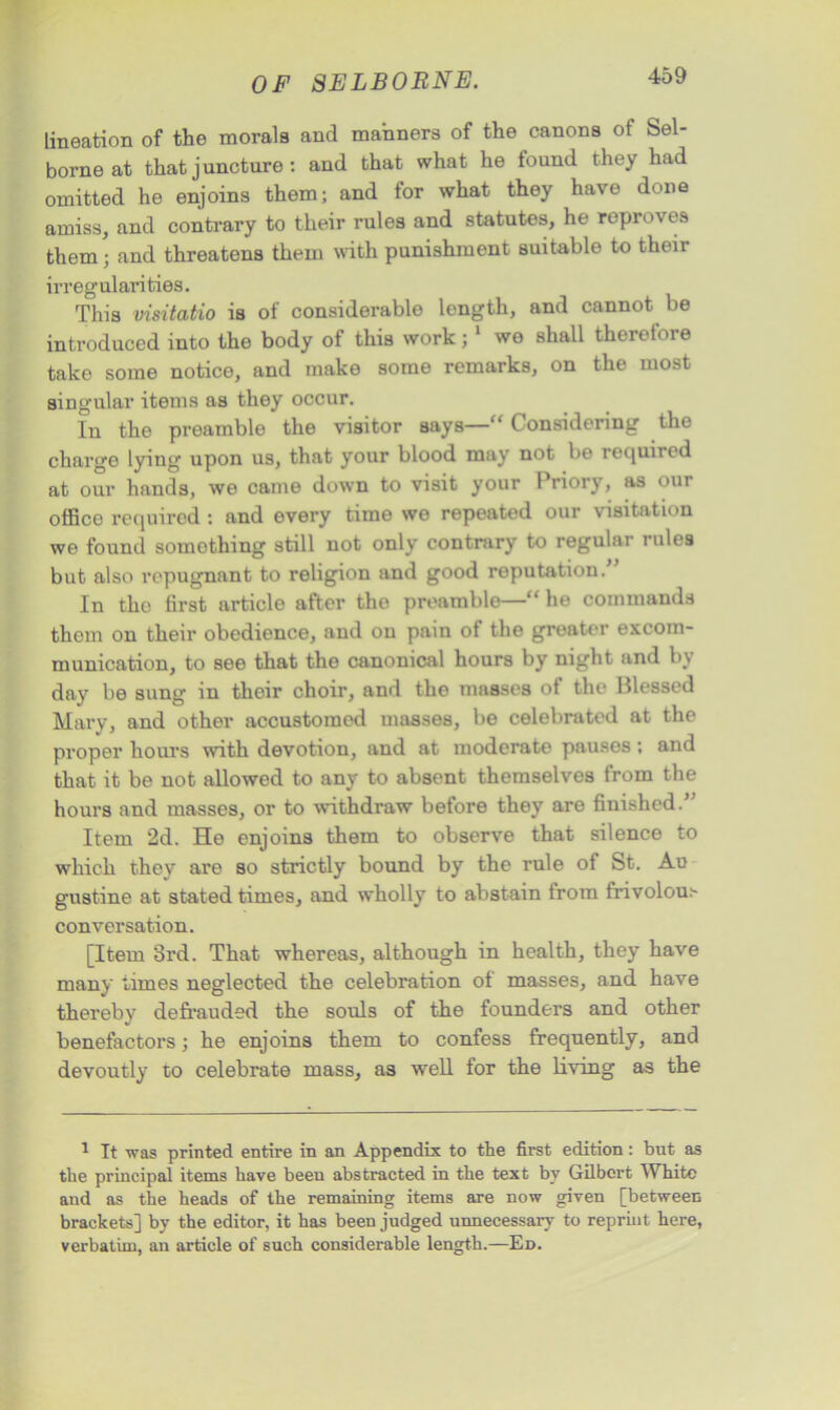 Lineation of the morals and manners of the canons of Sel- borne at that j uncture : and that what he found they had omitted he enjoins them; and for what they have done amiss, and contrary to their rules and statutes, he reproves them; and threatens them with punishment suitable to their irregularities. This visitatio is of considerable length, and cannot be introduced into the body of this work;1 we shall therefore take some notice, and make some remarks, on the most singular items as they occur. In the preamble the visitor says—“ Considering the charge lying upon us, that your blood may not be required at our hands, we came down to visit your Priory, as our office required : and every time we repeated our visitation we found something still not only contrary to regular rules but also repugnant to religion and good reputation. In the first article after tho preamble—“ he commands them on their obedience, and on pain of the greater excom- munication, to see that the canonical hours by night and by day be sung in their choir, and the masses of the Blessed Mary, and other accustomod masses, be celebrated at the proper hours with devotion, and at moderate pauses; and that it be not allowed to any to absent themselves from the hours and masses, or to withdraw before they are finished.” Item 2d. He enjoins them to observe that silence to which they are so strictly bound by the rule of St. Au gustine at stated times, and wholly to abstain from frivolou.'- conversation. [Item 3rd. That whereas, although in health, they have many limes neglected the celebration of masses, and have thereby defrauded the souls of the founders and other benefactors; he enjoins them to confess frequently, and devoutly to celebrate mass, as well for the living as the 1 It was printed entire in an Appendix to the first edition: but as the principal items have been abstracted in the text by Gilbert White and as the heads of the remaining items are now given [between brackets] by the editor, it has been judged unnecessary to reprint here, verbatim, an article of such considerable length.—Ed.