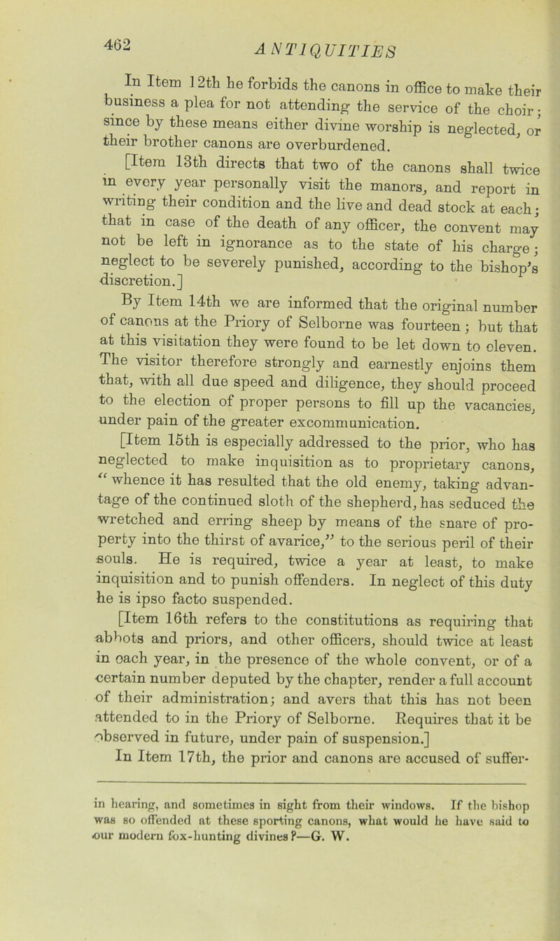 In Item 12th he forbids the canons in office to make their business a plea for not attending the service of the choir; since by these means either divine worship is neglected, or their brother canons are overburdened. [Item 13th directs that two of the canons shall twice in every year personally visit the manors, and report in writing their condition and the live and dead stock at each • that in case of the death of any officer, the convent may not be left in ignorance as to the state of his charge ; neglect to be severely punished, according to the bishop's discretion.] By Item 14th we are informed that the original number of canons at the Priory of Selborne was fourteen ; but that at this visitation they were found to be let down to eleven. The visitor therefore strongly and earnestly enjoins them that, with all due speed and diligence, they should proceed to the election of proper persons to fill up the vacancies, under pain of the greater excommunication. [Item 15th is especially addressed to the prior, who has neglected to make inquisition as to proprietary canons, whence it has resulted that the old enemy, taking’ advan- tage of the continued sloth of the shepherd, has seduced the wretched and erring sheep by means of the snare of pro- perty into the thirst of avarice, to the serious peril of their souls. He is required, twice a year at least, to make inquisition and to punish offenders. In neglect of this duty he is ipso facto suspended. [Item 16th refers to the constitutions as requiring that abbots and priors, and other officers, should twice at least in each year, in the presence of the whole convent, or of a -certain number deputed by the chapter, render a full account of their administration; and avers that this has not been attended to in the Priory of Selborne. Requires that it be observed in future, under pain of suspension.] In Item 17th, the prior and canons are accused of suffer- in hearing, and sometimes in sight from them windows. If the bishop was so offended at these sporting canons, what would he have said to our modern fox-hunting divines P—G. W.