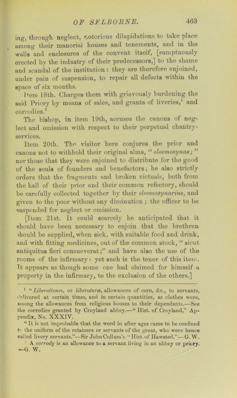 ing-, through neglect, notorious dilapidations to take place among their manorial houses and tenements, arid in the walls and enclosures of the convent itself, [sumptuously erected by the industry of their predecessors,] to the shame and scandal of the institution : they are therefore enjoined, under pain of suspension, to repair all defects within the space of six months. [>em 18th. Charges them with grievously burdening the said Priory by means of sales, and grants of livories,1 and corvodies.' The bishop, in item 19th, accuses the canons of neg- lect and omission with respect to their perpotual chantry- services. Item 20th. The visitor hero conjures the prior and canons not to withhold their original alms, “ eleemosynas; ” nor those that they were enjoined to distribute for the good of the souls of founders and benefactors; he also strictly orders that the fragments and broken victuals, both from the hall of their prior and their common refectory, should be carefully collected together by their ehevwsynarius, and given to the poor without any diminution ; the officer to be suspended for neglect or omission. [Item 21st. It could scarcely be anticipated that it should have been necessary to enjoin that the brethren should be supplied, when sick, with suitable food and drink, and with fitting medicines, out of the common stock, “ sicut antiquitus fieri consueveratand have also the use of the rooms of the infirmary, yet such is the tenor of this item. T.t appears as though some one had claimed for himself a property in the infirmary, to the exclusion of the others.] 1 “ Liberationes, or liberaturce, allowances of com, &c., to servants, -'divered at certain times, and in certain quantities, as clothes were, among the allowances from religious houses to their dependants.—See the corrodies granted by Croyland abbey.—“ Hist, of Croyland,” Ap- pendix, No. XXXIY. “ It is not improbable that the word in after ages came to be confined to the uniform of the retainers or servants of the great, who were hence called livery servants.”—Sir JohnCullum’s “ Hist.of Hawsted.—G.W. : A corrody is an allowance to a servant living in an abbey or priory. —G. W.