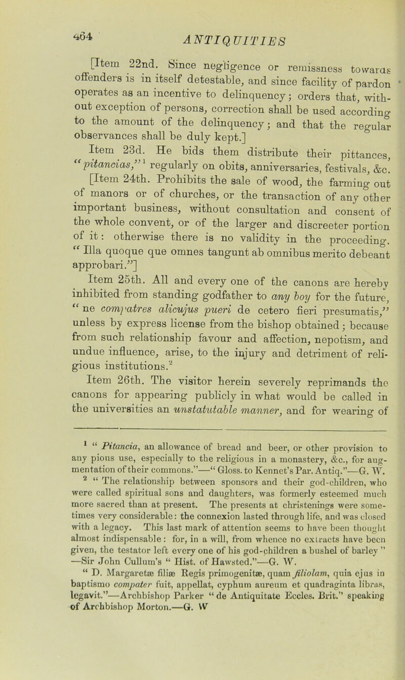 [Item 22nd. Since negligence or remissness towards offenders is in itself detestable, and since facility of pardon 1 operates as an incentive to delinquency; orders that, with- out exception of persons, correction shall be used according to the amount of the delinquency; and that the regular observances shall be duly kept.] Item 23d. He bids them distribute their pittances, pitancias,’ 1 regularly on obits, anniversaries, festivals, &c. [Item 24th. Piohibits the sale of wood, the farming' out of manors or of churches, or the transaction of any other important business, without consultation and consent of the whole convent, or of the larger and discreeter portion of it: otherwise there is no validity in the proceeding. “ Ilia quoque que omnes tangunt ab omnibus merito debeant appro bari.”] Item 25th. All and every one of the canons are hereby inhibited from standing godfather to any boy for the future, “ ne com] 'atres alicujus pueri de cetero fieri presumatis/, unless by express license from the bishop obtained; because from such relationship favour and affection, nepotism, and undue influence, arise, to the injury and detriment of reli- gious institutions.2 Item 26th. The visitor herein severely reprimands the canons for appearing publicly in what would be called in the universities an unstatutable manner, and for wearing of 1 “ Pitancia, an allowance of bread and beer, or other provision to any pions use, especially to the religious in a monastery, &c., for aug- mentation of their commons.”—“ Gloss, to Kennet’s Par. Antiq.”—G. W. 2 “ The relationship between sponsors and their god-children, who were called spiritual sons and daughters, was formerly esteemed much more sacred than at present. The presents at christenings were some- times very considerable: the connexion lasted through life, and was closed with a legacy. This last mark of attention seems to have been thought almost indispensable: for, in a will, from whence no extracts have been given, the testator left every one of his god-phildren a bushel of barley ’’ —Sir John Cullum’s “ Hist, of Hawsted.”—G. W. “ I). Margaretas Alias Regis primogenitse, quam jiliolam, quia ejus in baptismo compatcr fuit, appellat, cyphum aureum et quadraginta libras, legavit.”—Archbishop Parker “ de Antiquitate Eccles. Brit.” speaking of Archbishop Morton.—G. W