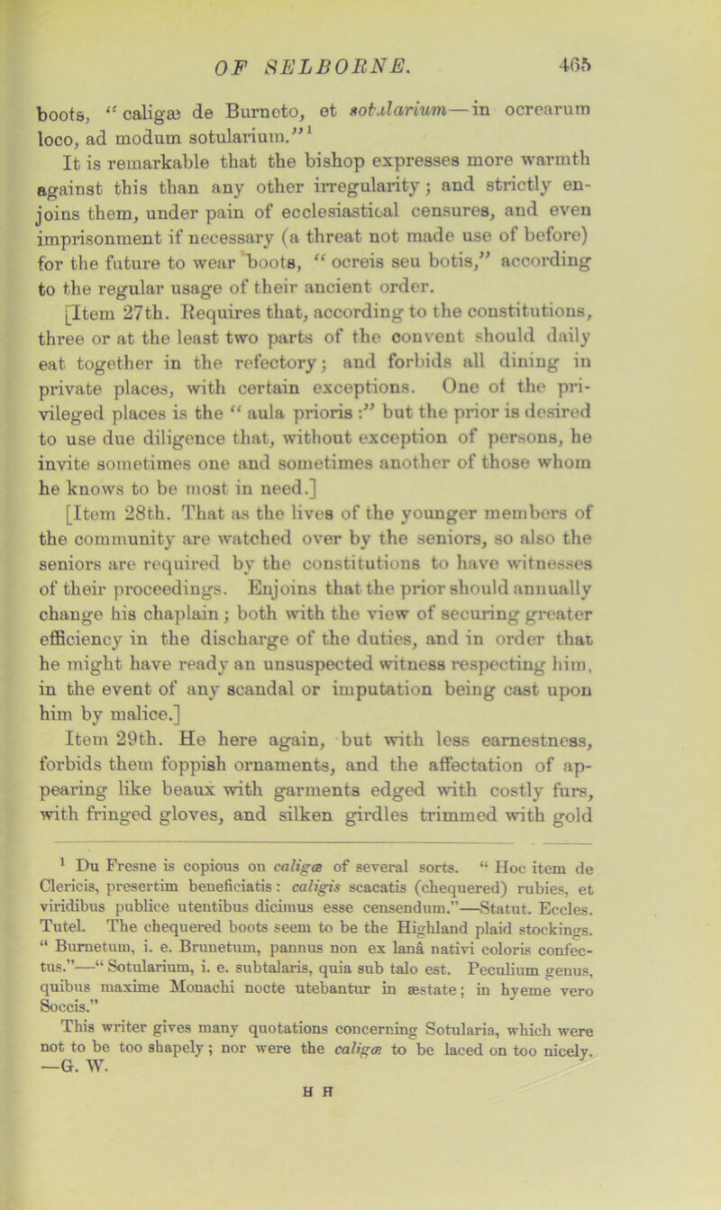 boots, “ caligai de Burncto, et sot Barium—in ocrearum loco, ad modum sotularium.”1 It is remarkable that the bishop expresses more warmth against this than any other irregularity; and strictly en- joins them, under pain of ecclesiastical censures, and even imprisonment if necessary (a threat not made use of before) for the future to wear boots, “ ocreis seu botis,” according to the regular usage of their ancient order. [Item 27th. Requires that, according to the constitutions, three or at the least two parts of the oonvent should daily eat together in the refectory; and forbids all dining in private places, with certain exceptions. One ot the pri- vileged places is the “ aula prioris but the prior is desired to use due diligence that, without exception of persons, he invite sometimes one and sometimes another of those whom he knows to be most in need.] [Item 28th. That as the lives of the younger members of the community are watched over by the seniors, so also the seniors are required by the constitutions to have witnesses of their proceedings. Enjoins that the prior should annually change his chaplain ; both with the view of securing greater efficiency in the discharge of tho duties, and in order that he might have ready an unsuspected witness respecting him, in the event of any scandal or imputation being cast upon him by malice.] Item 29th. He here again, but with less earnestness, forbids them foppish ornaments, and the affectation of ap- pearing like beaux with garments edged with costly furs, with fringed gloves, and silken girdles trimmed with gold 1 Du Fresne is copious on ealigee of several sorts. “ Hoc item de Clericis, presertim benefieiatis: caligis scacatis (chequered) rubies, et viridibus publice utentibus dicimus esse censendnm.”—Statut. Eccles. TuteL The chequered boots seem to be the Highland plaid stockings. “ Bumetum, i. e. Brunetum, pannus non ex lana nativi coloris confec- tus.”—“ Sotularium, i. e. snbtalaris, quia sub talo est. Peculium genus, quibus maxime Monachi nocte utebantur in ass tat e; in hyeme vero Soecis.” This writer gives many quotations concerning Sotularia, which were not to be too shapely; nor were the caligtp. to be laced on too nicely. —G. W. H FT