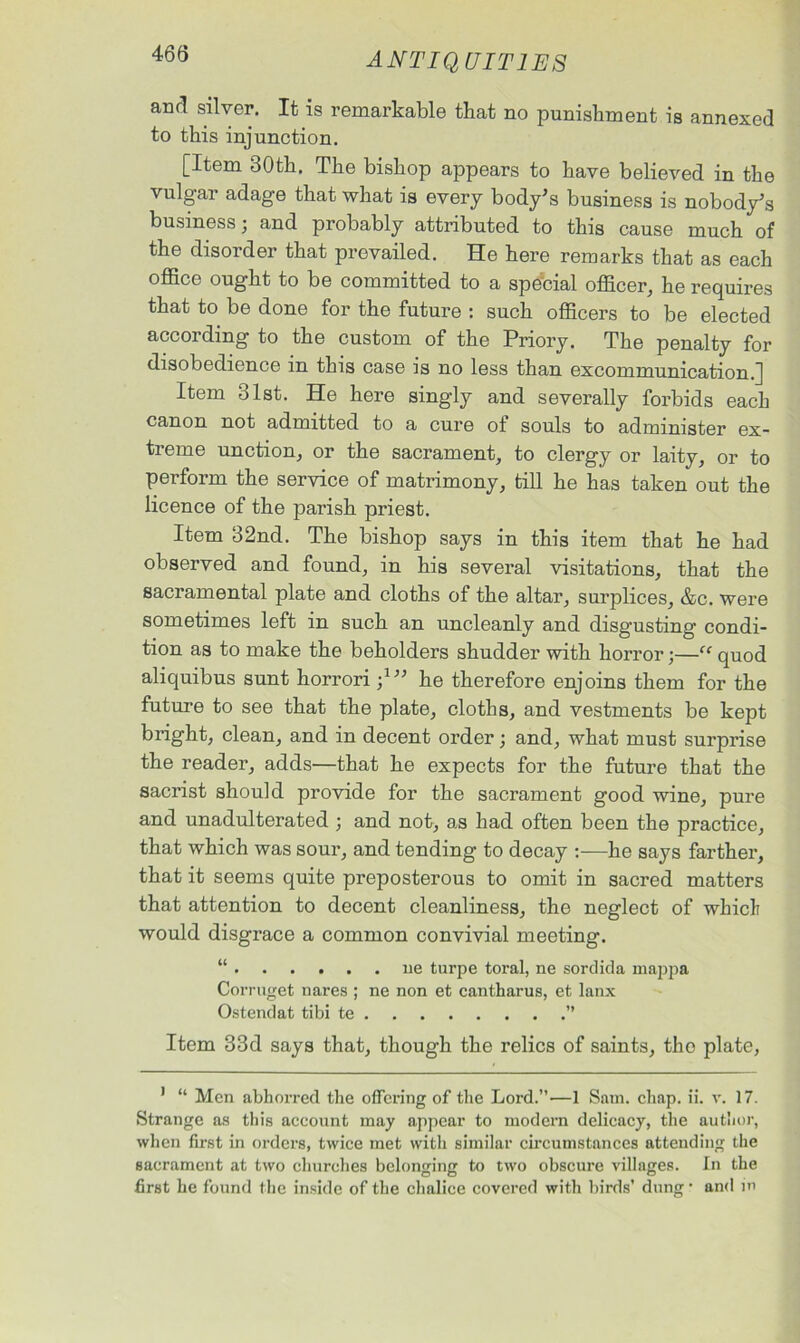 and silver. It is remarkable that no punishment is annexed to this injunction. [Item 80th. The bishop appears to have believed in the vulgar adage that what is every body's business is nobody's business; and probably attributed to this cause much of the disorder that prevailed. He here remarks that as each office ought to be committed to a special officer, he requires that to be done for the future : such officers to be elected according to the custom of the Priory. The penalty for disobedience in this case is no less than excommunication.] Item 31st. He here singly and severally forbids each canon not admitted to a cure of souls to administer ex- treme unction, or the sacrament, to clergy or laity, or to perform the service of matrimony, till he has taken out the licence of the parish priest. Item 32nd. The bishop says in this item that he had observed and found, in his several visitations, that the sacramental plate and cloths of the altar, surplices, &c. were sometimes left in such an uncleanly and disgusting condi- tion as to make the beholders shudder with horror;—“ quod aliquibus sunt horrori ;1 2 he therefore enjoins them for the future to see that the plate, cloths, and vestments be kept bright, clean, and in decent order; and, what must surprise the reader, adds—that he expects for the future that the sacrist should provide for the sacrament good wine, pure and unadulterated ; and not, as had often been the practice, that which was sour, and tending to decay :—he says farther, that it seems quite preposterous to omit in sacred matters that attention to decent cleanliness, the neglect of which would disgrace a common convivial meeting. “ ue turpe toral, ne sordida mappa Corruget nares ; ne non et cantharus, et lanx Ostendat tibi te ” Item 33d says that, though the relics of saints, tho plate, 1 “ Men abhorred the offering of the Lord.”—1 Sam. chap. ii. v. 17. Strange as this account may appear to modem delicacy, the author, when first in orders, twice met with similar circumstances attending the sacrament at two churches belonging to two obscure villages. In the first he found the inside of the chalice covered with birds’ dung • and in