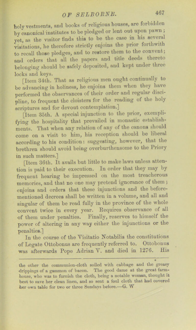 holy vestments, and books of religious houses, are forbidden by canonical institutes to be pledged or lent out upon pawn ; yet, as the visitor finds this to be the case in his several visitations, he therefore strictly enjoins the prior forthwith to recall those pledges, and to restore them to the convent; and orders that all the papers and title deeds thereto belonging should be safely deposited, and kept under three locks and keys. [Item 34th. That as religious men ought continually to be advancing in holiness, he enjoins them when they hav e performed the observances of their order and regular disci- pline, to frequent the cloisters for the reading of the holy scriptures and for devout contemplation.] [Item 35th. A special injunction to the prior, exempli- fying the hospitality that prevailed in monastic establish- ments. That when any relation of any of the canons should come on a visit to him, his reception should bo liberal according to his condition: suggesting, however, that the brethren should avoid being overburthensome to the Priory in such matters.] [Item 36th. It avails but little to make laws unless atten- tion is paid to their execution. In order that they may by frequent hearing be impressed on the most treacherous memories, and that no one may pretend ignorance of them ; enjoins and orders that these injunctions and the before- mentioned decrees shall be written in a volume, and all and singular of them be read fully in the province of the whole convent twice in every year. Requires observance of all of them under penalties. Finally, reserves to himself the power of altering in any way either the injunctions or the penalties.] In the course of the Visitatio Xotabilis the constitutions of Legate Ottobonus are frequently referred to. Ottobonus was afterwards Pope Adrian V. and died in 1276. His the other the communion-cloth soiled with cabbage and the greasy •drippings of a gammon of bacon. The good dame at the great farm- house, who was to furnish the cloth, being a notable woman, thought it best to save her clean linen, and so sent a foul cloth that had covered her own table for two or three Sundays before.—G. W