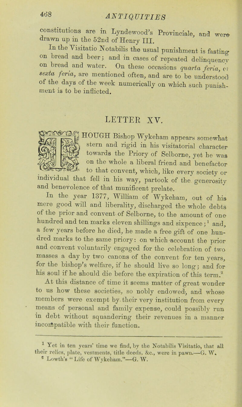 4d8 constitutions are in Lyndewood's Provinciate, and were drawn up in the 52nd of Henry III. In the Visitatio Notabilis the usual punishment is fasting on bread and beer; and in cases of repeated delinquency on bread and water. On these occasions quarto, feria, et sexta feria> are mentioned often, and are to be understood of the days of the week numerically on which such punish- ment is to be inflicted. LETTER XV. fSSfSg HOUGH Bishop Wykeham appears somewhat 057-'4 stem and rigid in his visitatorial character towards the Priory of Selborne, yet he was on the whole a liberal friend and benefactor to that convent, which, like every society or individual that fell in his way, partook of the generosity and benevolence of that munificent prelate. In the year 1377, William of Wykeham, out of his mere good will and liberality, discharged the whole debts of the prior and convent of Selborne, to the amount of one hundred and ten marks eleven shillings and sixpence ;1 and, a few years before he died, he made a free gift of one hun- dred marks to the same priory: on which account the prior and convent voluntarily eng'aged for the celebration of two masses a day by two canons of the convent for ten years, for the bishop's welfare, if he should live so long; and for his soul if he should die before the expiration of this term.2 At this distance of time it seems matter of great wonder to us how these societies, so nobly endowed-, and whose members were exempt by. their very institution from every means of personal and family expense, could possibly run in debt without squandering their revenues in a manner incorflpatible with their function. 1 Yet in ten years’ time we find, by the Notabilis Visitatio, that all their relics, plate, vestments, title deeds, &c., were in pawn.—G. W.
