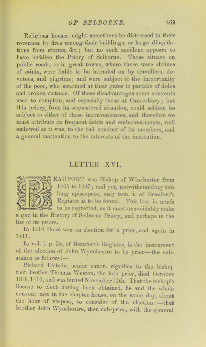 Religious houses might sometimes be distressed in their revenues by fires among their buildings, or large dilapida- tions from storms, &c.; but no such accident appears to have befallen the Priory of Selborne. Those situate on public roads, or in great towns, where there were slmnes of saints, were liable to be intruded on by travellers, de- votees, and pilgrims; and were subject to the importunity of the poor, who swarmed at their gates to partake of doles and broken victuals. Of those disadvantages some convents used to complain, and especially those at Canterbury; but this priory, from its sequestered situation, could seldom be subject to either of these inconveniences, and therefore we must attribute its frequent debts and embarrassments, well endowed as it was, to the bad conduct of its members, and a general inattention to the interests of the institution. LETTER XVI. EAUFORT was Bishop of Winchester from 1405 to 1447; and yet, notwithstanding this long episcopate, only tom. i. of Beaufort's Register is to be found. This loss is much to be regretted, as it must unavoidably make a gap in the History ot Selborne Priory, and perhaps in the list of its priors.. In 1410 there was an election for a prior, and ao-ain in 1411. In vol. i. p. 24, of Beaufort’s Register, is the instrument of the election of John Wynchestre to be prior—the sub- stance as follows:— Richard Elstede, senior canon, signifies to the bishop that brother Thomas Weston, the late prior, died October 18th, 1410, and was buried November 11th. That the bishop’s license to elect having been obtained, he and the whole convent met in the chapter-house, on the same day, about the hour of vespers, to consider of the election:—that brother John Wynchestre, then sub-prior, with the general