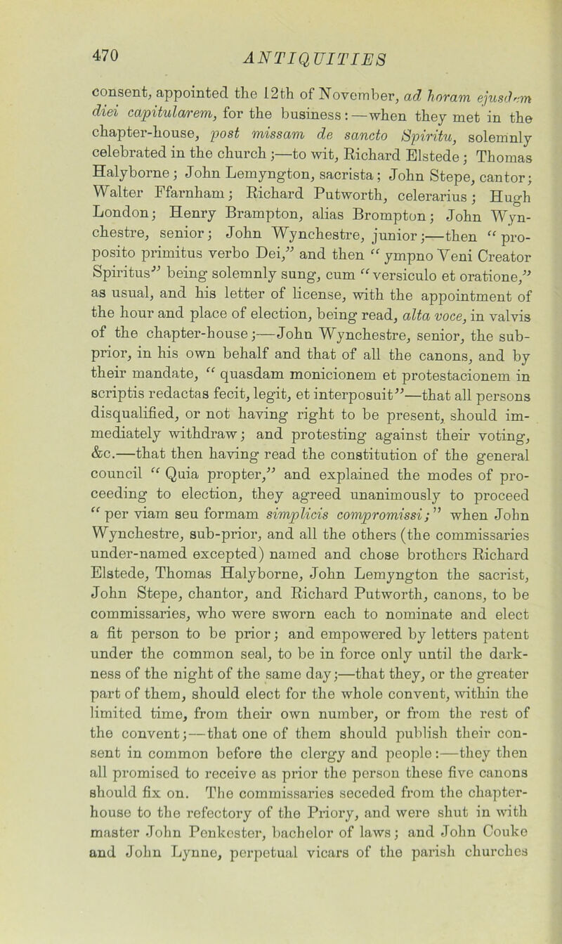 consent, appointed, the 12th of November, ad hovcim ejusclvm diei capitularem, for the business: —when they met in the chapter-house, post missam de sancto Spiritu, solemnly celebrated in the church ;—to wit, Richard Elstede; Thomas Halyborne ; John Lemyngton, sacrista; John Stepe, cantor; Walter Ffarnham; Richard Putworth, celerarius; Hugh London; Henry Brampton, alias Brompton; John Wyn- chestre, senior; John Wynchestre, junior;—then “ pro- posito primitus verbo Dei,” and then “ ympno Veni Creator Spiritus” being solemnly sung, cum “ versiculo et oratione,” as usual, and his letter of license, with the appointment of the hour and place of election, being read, alta voce, in valvis of the chapter-house;—John Wynchestre, senior, the sub- prior, in his own behalf and that of all the canons, and by their mandate, “ quasdam monicionem et protestacionem in scriptis redactas fecit, legit, et interposuit”—that all persons disqualified, or not having right to be present, should im- mediately withdraw; and protesting against their voting, &c.—that then having read the constitution of the general council “ Quia propter,” and explained the modes of pro- ceeding to election, they agreed unanimously to proceed “per viam seu formam simplicis compromissi; ” when John Wynchestre, sub-prior, and all the others (the commissaries under-named excepted) named and chose brothers Richard Elstede, Thomas Halyborne, John Lemyngton the sacrist, John Stepe, chantor, and Richard Putworth, canons, to be commissaries, who were sworn each to nominate and elect a fit person to be prior; and empowered by letters patent under the common seal, to be in force only until the dark- ness of the night of the same day;—that they, or the greater part of them, should elect for the whole convent, within the limited time, from their own number, or from the rest of the convent;—that one of them should publish their con- sent in common before the clergy and people:—they then all promised to receive as prior the person these five canons should fix on. The commissaries seceded from the chapter- house to the refectory of the Priory, and were shut in with master John Ponkcster, bachelor of laws; and John Couko and John Lynne, perpetual vicars of the parish churches