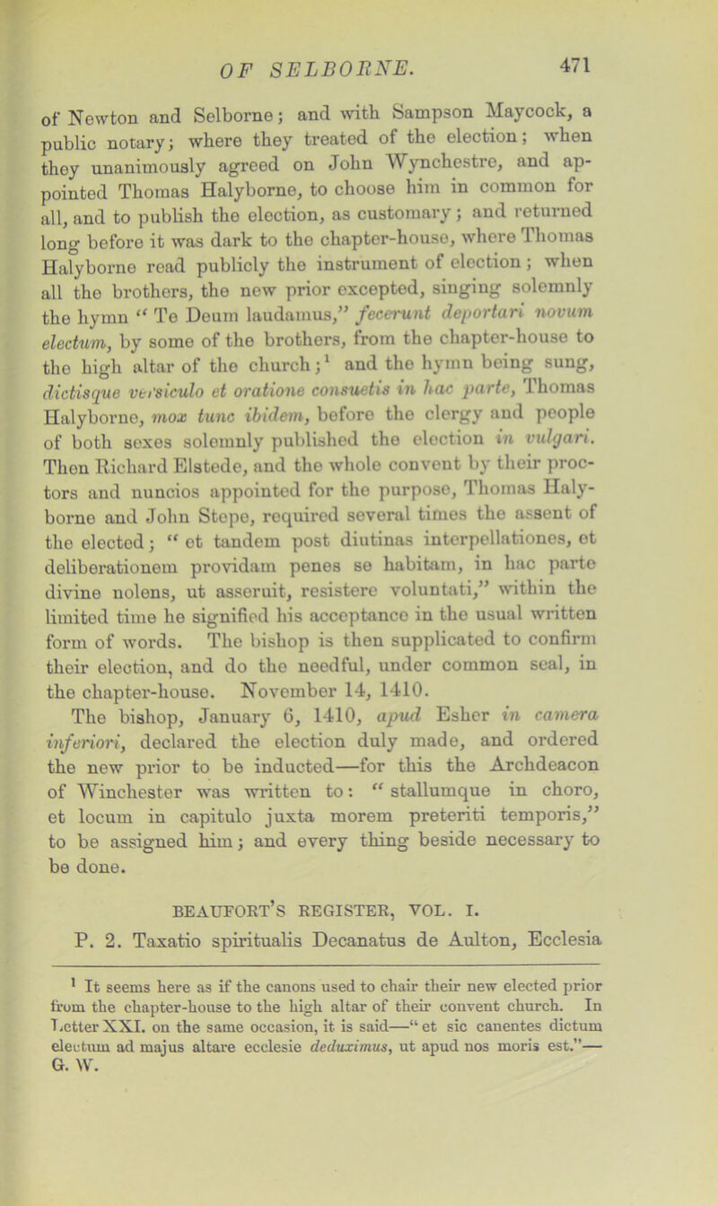 of Newton and Selborne; and with Sampson Maycock, a public notary; where they treated of the election; when they unanimously agreed on John AVynchestre, and ap- pointed Thomas Halyborne, to choose him in common for all, and to publish the election, as customary; and returned long before it was dark to the chapter-house, where Thomas Halyborne road publicly the instrument of election ; when all the brothers, the new prior excepted, singing solemnly the hymn “ Te Deum laudamus,” fecerunt deportari novum electum, by some of the brothers, from the chapter-house to the high altar of the church;1 and the hymn being sung, dictisque versiculo et oratione consuetis in hoc parte, Thomas Halyborne, mox tunc ibidem, before the clergy and people of both sexes solemnly published the election in vulgari. Then Richard Elstede, and the whole convent by their proc- tors and nuncios appointed for the purpose, Thomas Haly- borne and John Stopo, required several times tho assent of the elected; ,f ot tandem post diutinas intcrpellationes, et delibei’ationem providam penes se habitam, in hac parte divine nolens, ut asseruit, resistere voluntati,” within the limited time he signified his acceptance in the usual written form of words. The bishop is then supplicated to confirm their election, and do the needful, under common seal, in the chapter-house. November 14, 1410. The bishop, January 6, 1410, apud Esher in camera inferiori, declared the election duly made, and ordered the new prior to be inducted—for this the Archdeacon of Winchester was written to: “ stallumque in choro, et locum in capitulo juxta morem preteriti temporis,” to be assigned him; and every thing beside necessary to be done. beaufort’s register, vol. i. P. 2. Taxatio spiritualis Decanatus de Aulton, Ecclesia 1 It seems here as if the canons used to chair their new elected prior from the chapter-house to the high altar of their convent church. In LetterXXI. on the same occasion, it is said—“et sic canentes dictum electum ad majus altare ecclesie deduximus, ut apud nos moris est.”— G. W.