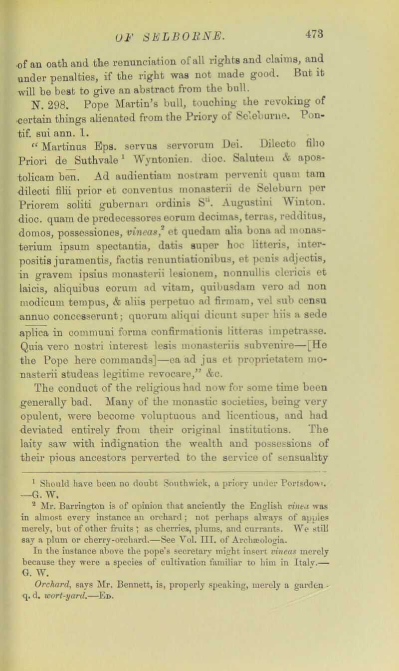 of an oath and the renunciation of all rights and claims, and under penalties, if the right was not made good. But it will be best to give an abstract from the bull. N. 298. Pope Martin’s bull, touching the revoking of •certain things alienated from the Priory ot Scieburne. 1 'in- ti f. sui ann. 1. “ Martinus Eps. servus servorum Dei. Dilecto filio Priori de Suthvale1 2 Wyntonien. dioc. Salutem & apos- tolicam ben. Ad audientiam nostram pervenit quam tara dilecti filii prior et conventus monasterii de Seleburn per Priorem soliti gubernan ordinis S. Augustini W inton. dioc. quam de predecessores eorum decimas, terras, redditus, domos, possessiones, vineas,* et quedam alia bona ad monas- teriuin ipsum spectantia, datis super hoc litteris, inter- positis juramentis, faotis renuntiationibus, et penis adjectis, in gravem ipsius monasterii lesionom, nonnullis clericis et laicis, aliquibus eorum ad vitam, quibusdam vero ad non modicum tempus, & aliis perpetuo ad firmam, vel sub censu annuo concesserunt; quorum aliqui dicunt super hiis a sede aplica in communi forma confirmationis litteras impetrasse. Quia vero nostri interest lesis monasteriis subvenire—LHe the Pope here commands]—ea ad jus et proprietatem mo- nasterii studeas legitime revocare,” &c. The conduct of the religious had now for some time been generally bad. Many of the monastic societies, being very opulent, were become voluptuous and licentious, and had deviated entirely from their original institutions. The laity saw with indignation the wealth and possessions of their pious ancestors perverted to the service of sensuality 1 Should have been no doubt Sonthwick, a priory under Portsdo'v>. —G. W. 2 Mr. Barrington is of opinion that anciently the English vinca was in almost every instance an orchard; not perhaps always of apples merely, but of other fruits ; as cherries, plums, and currants. We still say a plum or cherry-orehard.—See Yol. III. of Archaeologia. In the instance above the pope's secretary might insert vineus merely because they were a species of cultivation familiar to him in Italy.— G. W. Orchard, says Mr. Bennett, is, properly speaking, merely a garden - •q. d. wort-yard.—Ed.