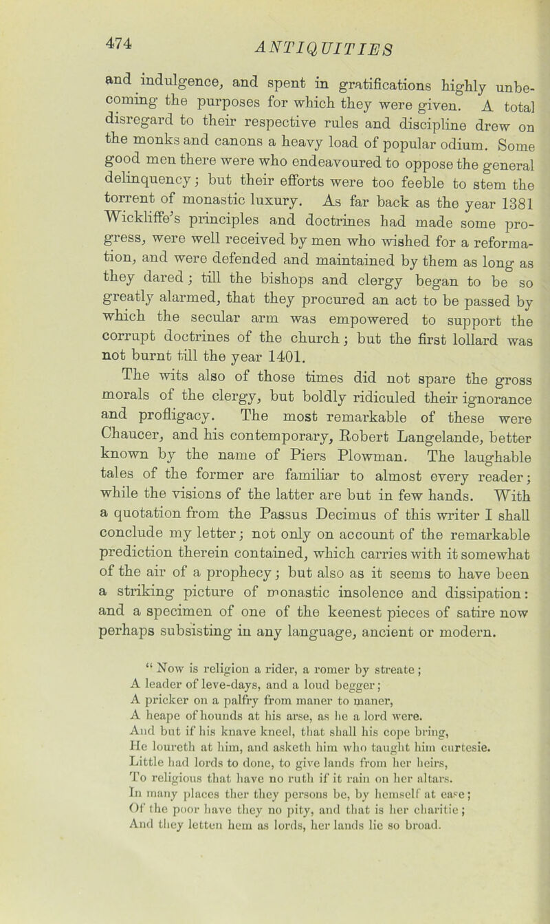 and indulgence, and spent in gratifications Highly unbe- coming the purposes for which they were given. A total disregard to their respective rules and discipline drew on the monks and canons a heavy load of popular odium. Some good men there were who endeavoured to oppose the general delinquency; but their efforts were too feeble to stem the torrent of monastic luxury. As far back as the year 1381 Wickliffebs principles and doctrines had made some pro- gresSj were well received by men who wished for a reforma- tion, and were defended and maintained by them as long as they dared ; till the bishops and clergy began to be so greatly alarmed, that they procured an act to be passed by which the secular arm was empowered to support the corrupt doctrines of the church; but the first lollard was not burnt till the year 1401. The wits also of those times did not spare the gross morals of the clergy, but boldly ridiculed their ignorance and profligacy. The most remarkable of these were Chaucer, and his contemporary, Robert Langelande, better known by the name of Piers Plowman. The laughable tales of the former are familiar to almost every reader; while the visions of the latter are but in few hands. With a quotation from the Passus Decimus of this writer I shall conclude my letter; not only on account of the remarkable prediction therein contained, which carries with it somewhat of the air of a prophecy; but also as it seems to have been a striking1 picture of monastic insolence and dissipation: and a specimen of one of the keenest pieces of satire now perhaps subsisting in any language, ancient or modern. “ Now is religion a rider, a romer by streate; A leader of leve-days, and a loud begger; A pricker on a palfry from maner to maner, A heape of hounds at his arse, as lie a lord were. And but if his knave kneel, that shall his cope bring, He louretli at him, and asketh him who taught him curtesie. Little had lords to done, to give lands from her heirs, To religious that have no ruth if it rain on her altars. In many places ther they persons be, by hemself at ease; Of the poor have they no pity, and that is her charitie; And they letten hem as lords, her lands lie so broad.