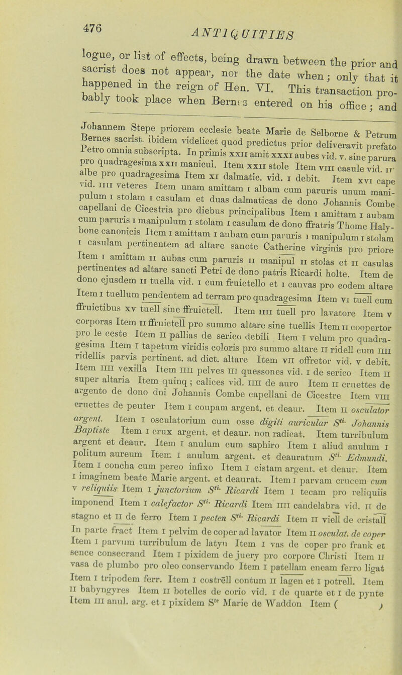 ANT IQ U IT INS ogue or list of effects, being drawn between tlio prior and sacrist does not appear, nor the date when; only that it happened m the reign of Hen. VI. This transaction pro- bably took place when Berne s entered on his office • and Johannem Stepe priorem ecclesie beate Marie de Selborne & Petrum ernes sacrist, ibidem videlicet quod predictus prior deliveravit prefato etio omnia subsenpta. In pnmis xxn amit xxxi aubes vid. v. sine parura pro quadragesimaxxn manicul. Item xxir stole Item vm casule vid ir albe pro quadragesima Item xi dalmatic, vid. i debit. Item xvi cane vid mi veteres Item unam amittam i albara cum paruris unurn mani- [‘ T '.St1°Ia’n 1 CafuIam et duas dalmaticas de dono Johannis Combe capellani de Cicestna pro diebus principalibus Item i amittam i aubam urn paruris i mampulum i stolam r casulam de dono ffratris Thome Haly- bone canonicis Item i amittam r aubam cum paruris i manipulum i stolam r casulam pertinentem ad altare sancte Catherine virginis pro priore Item i amittam ii aubas cum paruris a manipul n stolas et a casulas pertinentes ad altare sancti Petri de dono patris Ricardi holte. Item de dono ejusdem n tuella vid. i cum fruictello et i canvas pro eodem altare Item i tuellum pendentem ad terram pro quadragesima Item vi Wl cum ffruictibus xv tuell sineffruicteU. Item an tuell pro lavatore Item v corporas Item affruictell pro summo altare sine tuellis Item a coopertor Pro.le c®ste Item 11 pallias de serico debili Item I velum pro quadra- gesmia Item I tapetum viridis coloris pro summo altare ii ridell cum mi ridellis parvis pertinent, ad diet, altare Item vn offretor vid. v debit, tern nn vexilla Item ini pelves in quessones vid. I de serico Item n super altana Item quinq; calices vid. nn de auro Item n ernettes de a,, gen to de dono dni Johannis Combe capellani de Cicestre Item vm ernettes de peuter Item I coupam argent, et deaur. Item n osculator argent. Item I osculatoriuin cum osse digiti auriNdur S‘L Johannis Baptiste Item i crux argent, et deaur. non radical. Item turribulum argent et deaur. Item i anulum cum sapliiro Item I aliud auuluin i politum aureum Item i anulum argent, et deauratum SlL Edmundi. Item i concha cum pereo infixo Item I cistam argent, et deaur. Item i imaginem beate Marie argent, et deaurat. Item i parvam crucem cum v rehquiis Item I junctorium. S“' Ricardi Item I tecam pro reliquiis imponend Item i calcfactor Sl,‘ Ricardi Item nn candelabra vid. ii de stagno et H de fen-o Item I pecten StU Ricardi Item n vied de cristall In parte fract Item I pelvim de coper ad lavator Item ii osculat. dc coper Item i parvum turribulum de latyn Item I vas de coper pro frank et sence eonsecrand Item I pixidem de juery pro corpore Christi Item u vasa de plurnbo pro oleo conservando Item I patellam encam ferro ligat Item I tripodem ferr. Item I costrell contum II lagen et I potrell. Item n babyngyres Item ii botclles de corio vid. i de quarte et I de pynte Item hi anul. arg. et I pixidem S“’ Marie de Waddon Item ( }