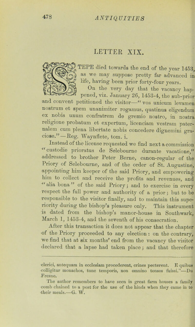 LETTER XIX. TEPE died towards the end of the year 1453, as we may suppose pretty far advanced in life, having been prior forty-four years. On the very day that the vacancy hap- pened, viz. January 26, 1453-4, the sub-prior and convent petitioned the visitor—“ vos unicum levamen nostrum et spem unanimiter rogamus, quatinus eligendum ex nobis unum confratrem de gremio nostro, in nostra religione probatum et expertum, licenciam vestram pater- nalem cum plena libertate nobis concedere dignemini g'ra- ciose.— Reg. Waynflete, tom. i. Instead of the license requested we find next a commission custodie prioratus de Selebourne durante vacatione, addressed to brother Peter Berne, canon-regular of the Priory of Selebourne, and of the order of St. Augustine, appointing him keeper of the said Priory, and empowering him to collect and receive the profits and revenues, and “ alia bona  of the said Priory; and to exercise in every respect the full power and authority of a prior; but to be responsible to the visitor finally, and to maintain this supe- riority during the bishop's pleasure only. This instrument is dated from the bishop's manor-house in Southwark, March 1, 1453-4, and the seventh of his consecration. After this transaction it does not appear that the chapter of the Priory proceeded to any election : on the contrary, we find that at six months' end from the vacancy the visitor declared that a lapse had taken place; and that therefore clerici, antequam in ecclesiam procederent, crines pecterent. E quibus colligitur monachos, tunc temporis, non ornnino tonsos fuissi.”—Du F resne. The author remembers to have seen in great farm houses a family comb chained to a post for the use of the hinds when they came in to their meals.—G. W.