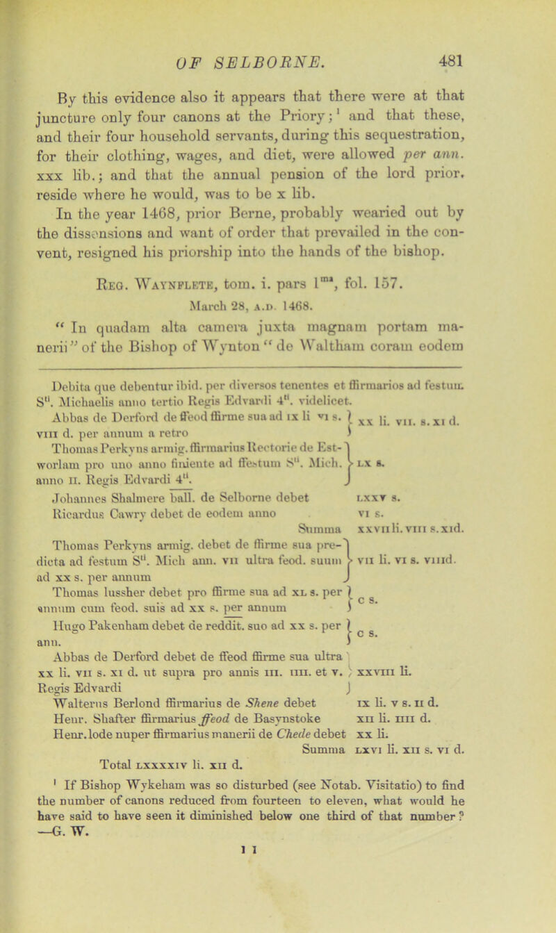 By this evidence also it appears that there were at that juncture only four canons at the Priory;1 and that these, and their four household servants, during this sequestration, for their clothing, wages, and diet, were allowed per ann. xxx lib.; and that the annual pension of the lord prior, reside where he would, was to be x lib. In the year 1468, prior Berne, probably wearied out by the dissensions and want of order that prevailed in the con- vent, resigned his priorship into the hands of the bishop. Reg. Waynflete, tom. i. pars lm\ fol. 157. March 28, a.i>. 1468. “ In quadam alta camera juxta magnam portam ma- nerii” of the Bishop of Wynton “ de Waltham coraui eodem Debita que debentur ibid, per diversos tenentes et ffirmarios ad festum S“. Michaelia anno tertio Regis Edvardi 4. videlicet. Abbas de Derford de ffeod tlirme suaad ix li vj s. ) ^ (. vn g XJ (, vin d. per annum n retro ) Thomas Perkyns armig. ffirraariusltectorie de Est- worlnm pro uno anno finiente ad ffestum S. Mich, anno n. Regis Edvardi 4U. Johannes Shalmere ball, de Selbome debet Ricardus Cawry debet de eodem anno Sumtna Thomas Perkyns armig. debet de flirme sua pre-I dicta ad t'estum S“. Mich ann. vu ultra feod. suum > vii li. vi s. vmd. ad xx s. per annum J Thomas lussher debet pro flirme sua ad xl s. per 1 annum cum feod. suis ad xx s. per annum ) Hugo Pakenham debet de reddit. suo ad xx s. per ) ann. ) Abbas de Derford debet de ffeod flirme sua ultra xx li. vii s. xi d. ut supra pro annis in. ira. et v. ) Regis Edvardi J Walterus Berlond fflrmarius de Shene debet Heur. Shatter flirmarius ffeod de Basynstoke Henr.lode nuper flirmarius manerii de Checle debet Summa Total lxxxxiv li. xu d. LX s. I.XXT 8. VI s. xxvnli. vin s.xid. c s. c s. xxvin li, ix li. v s. n d. xu li. un d. xx li. lx vi li. xu s. vi d. 1 If Bishop Wykeham was so disturbed (see Notab. Visitatio) to find the number of canons reduced from fourteen to eleven, what would he have said to have seen it diminished below one third of that number ? —G. W.