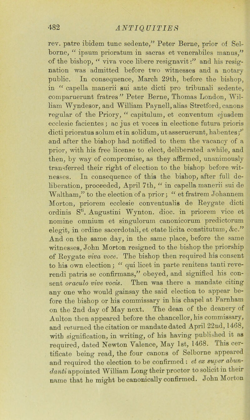 rev. patre ibidem tunc sedente,” Peter Berne, prior of Sel- borne, “ ipsum prioratum in sacras et venerabiles manus,” of tbe bishop, “ viva voce libere resignavitand his resig- nation was admitted before two witnesses and a notary public. In consequence, March 29th, before the bishop, in capella manerii sui ante dicti pro tribunali sedente, comparuerunt fratres ” Peter Berne, Thomas London, Wil- liam Wyndesor, and William Paynell, alias Stretford, canons regular of the Priory, “ capitulum, et conventum ejusdem ecclesie facientes ; ac jus et voces in electione futura prioris dicti prioratus solum etin solidum, ut asseruerunt, habentes/’ and after the bishop had notified to them the vacancy of a prior, with his free license to elect, deliberated awhile, and then, by way of compromise, as they affirmed, unanimously transferred their right of election to the bishop before wit- nesses. In consequence of this the bishop, after full de- liberation, proceeded, April 7th, “ in capella manerii sui de Waltham,” to the election of a prior; “ et fratrem Johannem Morton, priorem ecclesie conventualis de Reygate dicti ordinis S*1. Augustini Wynton, dioc. in priorem vice et nomine omnium et singulorum canonicorum predictorum elegit, in ordine sacerdotali, et etate licita constitutum, &c.” And on the same day, in the same place, before the same witnesses, John Morton resigned to the bishop the priorship of Reygate viva voce. The bishop then required his consent to his own election; “ qui licet in parte renitens tanti reve- rendi patris se confirmans,” obeyed, and signified his con- sent oraculo vive vocis. Then was there a mandate citing any one who would gainsay the said election to appear be- fore the bishop or his commissary in his chapel at Farnham on the 2nd day of May next. The dean of the deanery of Aulton then appeared before the chancellor, his commissary, and returned the citation or mandate dated April 22nd, 1468, with signification, in writing, of his having published it as required, dated Newton Valence, May 1st, 1468. 1 his cer- tificate being read, the four canons of Selborne appeared and required the election to be confirmed ; et ex super abun- danti appointed William Long their proctor to solicit in their name that he might be canonically confirmed. John Morton