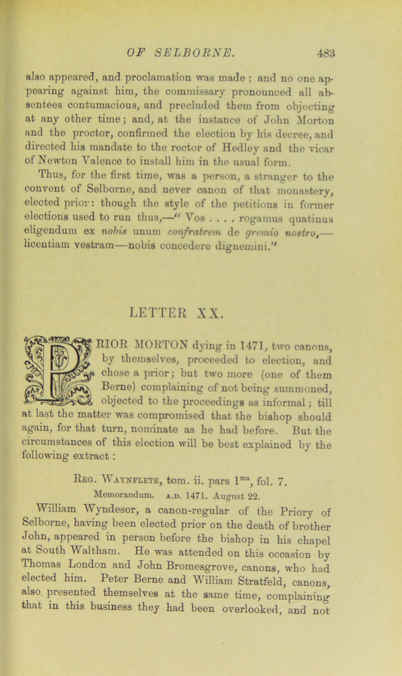 also appeared, and proclamation was made ; and no one ap- pearing against him, the commissary pronounced all ab- sentees contumacious, and precluded them from objecting at any other time j and, at the instance of John Morton and the proctor, confirmed the election by his decree, and directed his mandate to tho rector of Hedley and the vicar of Newton Valence to install him in the usual form. Thus, for the first time, was a person, a stranger to the convent of Selborne, and never canon of that monastery, elected prior: though the style of the petitions in former elections used to run thus,—“ Vos .... rogamus quatinus eligendum ex nobis unum confratrem de gremio nostro,— liceutiam vestram—nobis concedere digneminiV LETTER XX. RIOR MORTON dying in 1471, two canons, by themselves, proceeded to election, and chose a prior; but two more (one of them Berne) complaining of not being summoned, objected to the proceedings as informal; till at last the matter was compromised that the bishop should again, for that turn, nominate as he had before. But the circumstances ot this election will be best explained by the following extract: Reg. Waynflete, tom. ii. pars lma, fol. 7. Memorandum, a.d. 1471. August 22 c William Wyndesor, a canon-regular of the Priory of Selborne, having been elected prior on the death of brother John, appeared in person before the bishop in his chapel at South Waltham. He was attended on this occasion by Thomas London and John Bromesgrove, canons, who had elected him. Peter Berne and William Stratfeld, canons, also, presented themselves at the same time, complaining that in this business they had been overlooked, and not