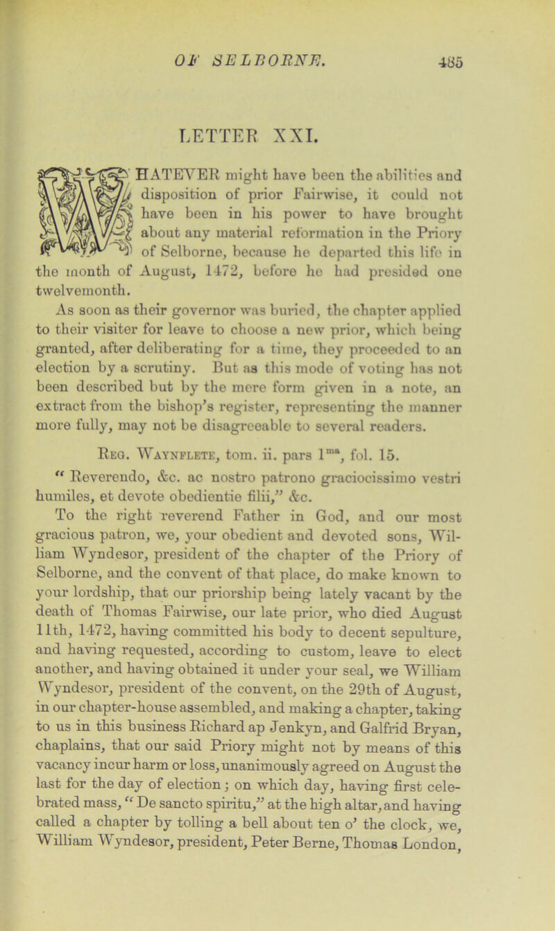 LETTER XXI. HATEYER might have been the abilities and disposition of prior Fairwise, it could not have been in his power to have brought about any material reformation in the Priory of Selborne, because he departed this life in the month of August, I f72, before he had presided one twelvemonth. As soon as their governor was buried, the chapter applied to their visiter for leave to choose a new prior, which being granted, after deliberating for a time, they proceeded to an election by a scrutiny. But as this modo of voting has not been described but by the mere form given in a note, an extract from the bishop’s register, representing the manner more fully, may not be disagreeable to several readers. Reo. Waynflete, tom. ii. pars lm‘, fol. 15. “ Reverendo, &c. ac nostro patrono graciocissimo vestri humiles, et devote obedientie filii,” &c. To the right reverend Father in God, and our most gi’acious patron, we, your obedient and devoted sons, Wil- liam Wyndesor, president of the chapter of the Priory of Selborne, and the convent of that place, do make known to your lordship, that our priorship being lately vacant by the death of Thomas Fairwise, our late prior, who died August 11th, 1472, having committed his body to decent sepulture, and having requested, according to custom, leave to elect another, and having obtained it under your seal, we William Wyndesor, president of the convent, on the 29th of August, in our chapter-house assembled, and making a chapter, taking to us in this business Richard ap Jenkyn, and Galfrid Bryan, chaplains, that our said Priory might not by means of this vacancy incur harm or loss, unanimously agreed on August the last for the day of election; on which day, having first cele- brated mass, “ De sancto spiritu,” at the high altar, and having called a chapter by tolling a bell about ten o’ the clock, we, William Wyndesor, president, Peter Berne, Thomas London,