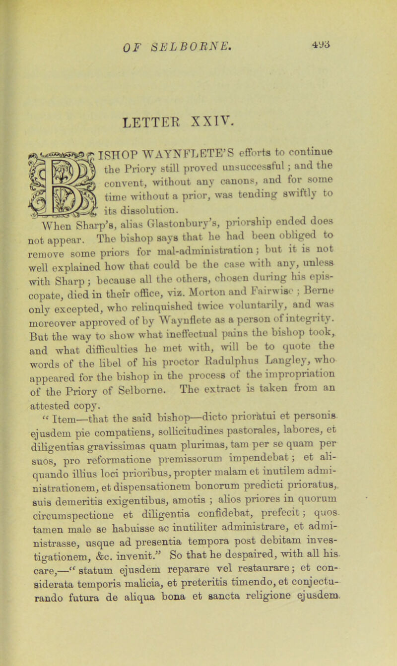 LETTER XXIV. ; ISHOP WAYNFLETE’S efforts to continue the Priory still proved unsuccessful; and the convent, without any canons, and for some time without a prior, was tending swiftly to its dissolution. When Sharp’s, alias Glastonbury’s, priorship ended does not appear. The bishop says that he had been obliged to remove some priors for mal-administration; but it is not well explained how that could be the case with any, unless with Sharp; because all the others, chosen during his epis- copate, died in their office, viz. Morton and Pairwise ; Berne only excepted, who relinquished twice voluntarily, and was moreover approved of by Waynflete as a person of integrity. But the way to show what ineffectual pains the bishop took, and what difficulties he met with, will be to quote the words of the libel of his proctor Radulphus Langley, who appeared for the bishop in the process of the impropriation of the Priory of Selborne. The extract is taken from an attested copy. “ Item—that the said bishop—dicto prioratui et personis ejusdem pie compatiens, sollicitudines pastorales, labores, et diligentias gravissimas quam plurimas, tarn per se quam per suos, pro reformatione premissorum impendebat; et ali- quando illius loci prioribus, propter malam et inutilem admi- nistrationem, et dispensationem bonorum predicti prioratus, suis demeritis exigentibus, amotis ; abos priores in quorum circumspectione et diligentia confidebat, prefecit; quos. tamen male se habuisse ac inutiliter administrare, et admi- nistrasse, usque ad presentia tempora post debitam inves- tigationem, &c. invenit.” So that he despaired, with, all his care,—“ statum ejusdem reparare vel restaurare; et con- siderata temporis malicia, et preteritis timendo, et conjectu- rando futura de aliqua bona et sancta religione ejusdem