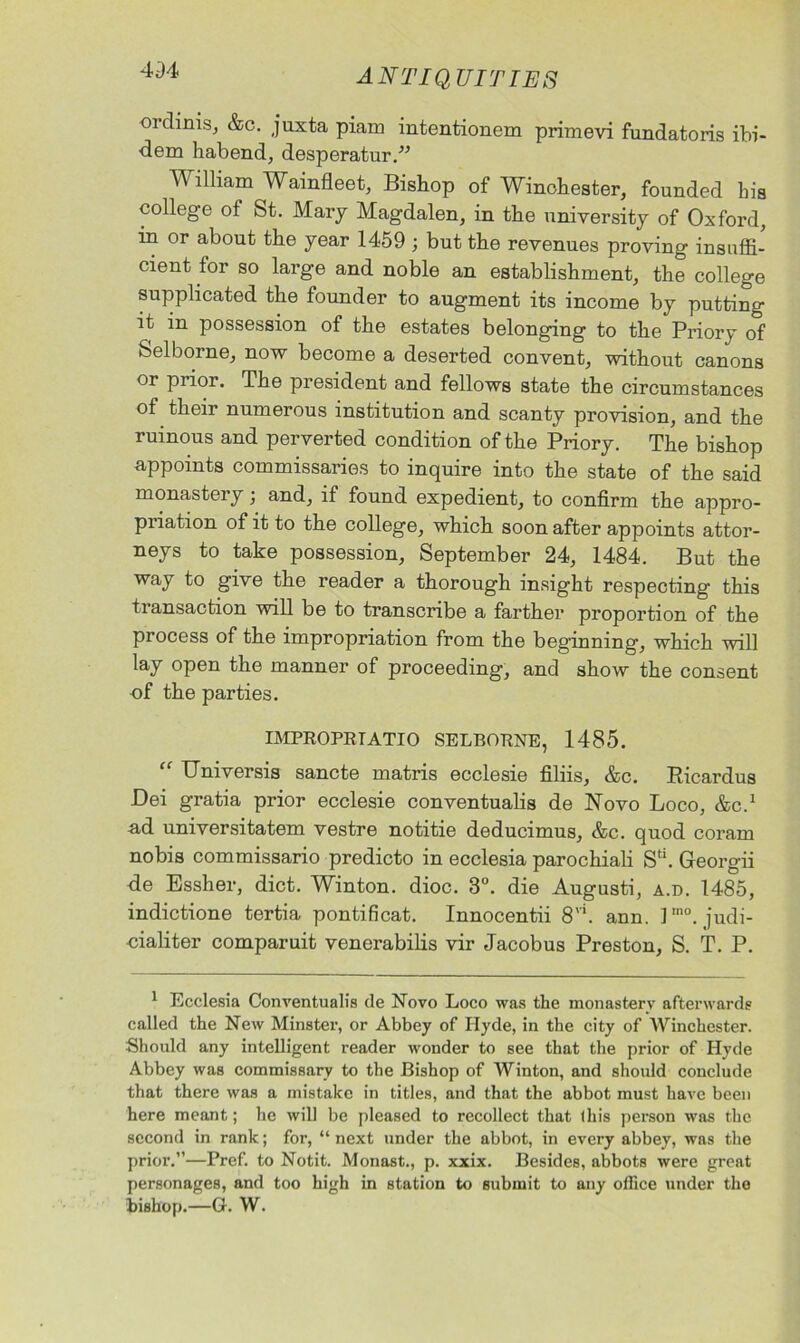 ordinis, &c. juxta piam intentionem primevi fundatoris ibi- dem habend, desperatur.” William Wainfleet, Bishop of Winchester, founded his college of St. Mary Magdalen, in the university of Oxford, in or about the year 1459 ; but the revenues proving insuffi- cient for so large and noble an establishment, the college supplicated the founder to augment its income by putting it in possession of the estates belonging to the Priory of feelborne, now become a deserted convent, without canons or piior. The president and fellows state the circumstances of their numerous institution and scanty provision, and the ruinous and perverted condition of the Priory. The bishop appoints commissaries to inquire into the state of the said monastery; and, if found expedient, to confirm the appro- priation of it to the college, which soon after appoints attor- neys to take possession, September 24, 1484. But the way to give the reader a thorough insight respecting this transaction will be to transcribe a farther proportion of the process of the impropriation from the beginning, which will lay open the manner of proceeding, and show the consent of the parties. IMPROPRTATIO SELBORNE, 1485. “ Universis sancte matris ecclesie filiis, &c. Ricardus Dei gratia prior ecclesie conventualis de Novo Loco, &C.1 ad universitatem vestre notitie deducimus, &c. quod coram nobis commissario predicto in ecclesia parochiali Sd. Georgii de Essher, diet. Winton. dioc. 3°. die Augusti, a.d. 1485, indictione tertia pontificat. Innocentii 8vi. ann. Pno. judi- cialiter comparuit venerabilis vir Jacobus Preston, S. T. P. 1 Ecclesia Conventualis de Novo Loco was the monasterv afterwards called the New Minster, or Abbey of Hyde, in the city of Winchester. Should any intelligent reader wonder to see that the prior of Hyde Abbey was commissary to the Bishop of Winton, and should conclude that there was a mistake in titles, and that the abbot must have been here meant; he will be pleased to recollect that this person was the second in rank; for, “ next under the abbot, in every abbey, was the prior.”—Pref. to Notit. Monast., p. xxix. Besides, abbots were great personages, and too high in station to submit to any office under the bishop.—G. W.